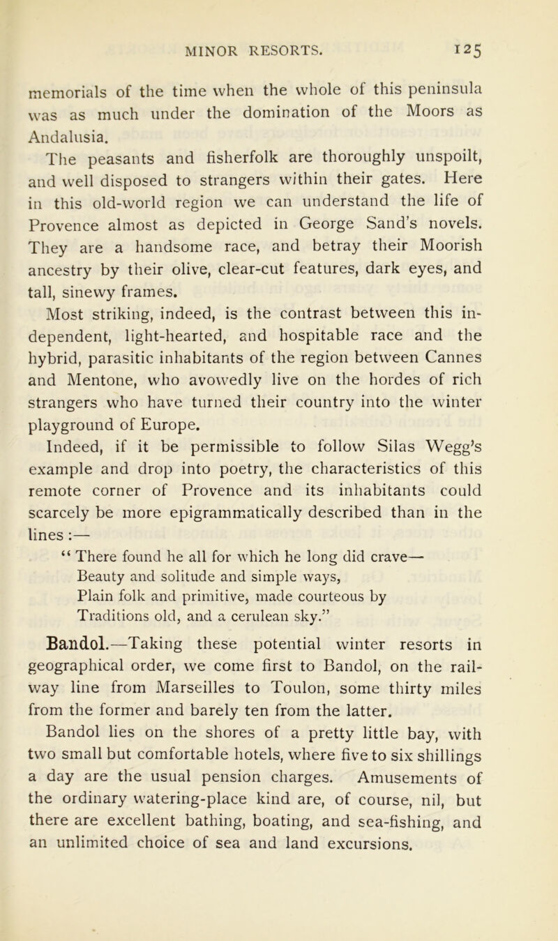 memorials of the time when the whole of this peninsula was as much under the domination of the Moors as Andalusia. The peasants and fisherfolk are thoroughly unspoilt, and well disposed to strangers within their gates. Here in this old-world region we can understand the life of Provence almost as depicted in George Sand’s nov'^els. They are a handsome race, and betray their Moorish ancestry by their olive, clear-cut features, dark eyes, and tall, sinewy frames. Most striking, indeed, is the contrast between this in- dependent, light-hearted, and hospitable race and the hybrid, parasitic inhabitants of the region between Cannes and Mentone, who avowedly live on the hordes of rich strangers who have turned their country into the winter playground of Europe. Indeed, if it be permissible to follow Silas Wegg’s example and drop into poetry, the characteristics of this remote corner of Provence and its inhabitants could scarcely be more epigrammatically described than in the lines;— “ There found he all for which he long did crave— Beauty and solitude and simple ways, Plain folk and primitive, made courteous by Traditions old, and a cerulean sky.” Bandol.—Taking these potential winter resorts in geographical order, we come first to Bandol, on the rail- way line from Marseilles to Toulon, some thirty miles from the former and barely ten from the latter. Bandol lies on the shores of a pretty little bay, with two small but comfortable hotels, where five to six shillings a day are the usual pension charges. Amusements of the ordinary watering-place kind are, of course, nil, but there are excellent bathing, boating, and sea-fishing, and an unlimited choice of sea and land excursions.
