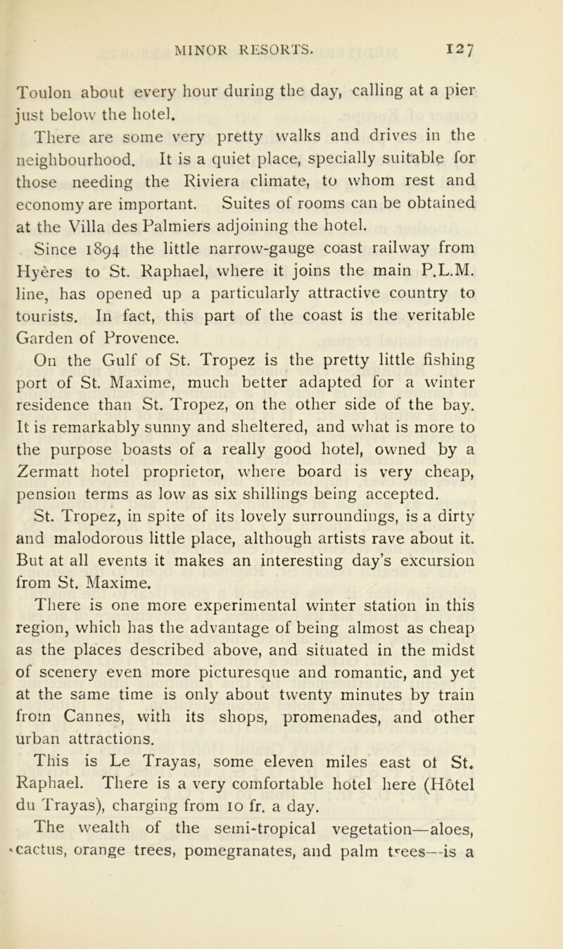 Toulon about every hour during the day, calling at a pier just below the hotel. There are some very pretty walks and drives in the neighbourhood. It is a quiet place, specially suitable for those needing the Riviera climate, to whom rest and economy are important. Suites of rooms can be obtained at the Villa des Palmiers adjoining the hotel. Since 1894 the little narrow-gauge coast railway from Hyeres to St. Raphael, where it joins the main P.L.M. line, has opened up a particularly attractive country to tourists. In fact, this part of the coast is the veritable Garden of Provence. On the Gulf of St. Tropez is the pretty little fishing port of St. Maxime, much better adapted for a winter residence than St. Tropez, on the other side of the bay. It is remarkably sunny and sheltered, and what is more to the purpose boasts of a really good hotel, owned by a Zermatt hotel proprietor, where board is very cheap, pension terms as low as six shillings being accepted. St. Tropez, in spite of its lovely surroundings, is a dirty and malodorous little place, although artists rave about it. But at all events it makes an interesting day’s excursion from St. Maxime. There is one more experimental winter station in this region, which has the advantage of being almost as cheap as the places described above, and situated in the midst of scenery even more picturesque and romantic, and yet at the same time is only about twenty minutes by train from Cannes, with its shops, promenades, and other urban attractions. This is Le Trayas, some eleven miles east ot St. Raphael. There is a very comfortable hotel here (Hotel du Trayas), charging from 10 fr. a day. The wealth of the semi-tropical vegetation—aloes, ‘Cactus, orange trees, pomegranates, and palm trees—is a