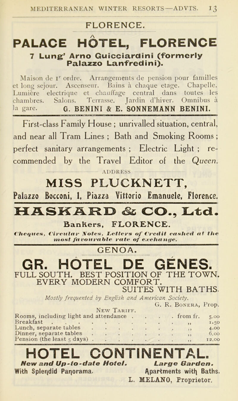 FLORENCE. PALACE HOTEL, FLORENCE 7 Lung’ Arno Guicciardini (-Formerly Palazzo Lan-Fredini). IMaison de D' ordre. Arrangements de pension pour families et long sejour. Ascenseur. Bains a chaque etage. Chapelle. Lumiere electriqne et cliaulTage central dans toutes les chambres. Salons. Terrasse. fardin d’hiver. Omnibus a gare. G. BENINI & E. SONNEMANN BENINI. First-class Family Flouse ; unrivalled situation, central, and near all Tram Lines ; Bath and Smoking Rooms ; perfect sanitary arrangements ; Electric Light ; re- commended by the Travel Editor of the Queen. -— ADDRESS MISS PLUCKNETT, Palazzo Bocconi, 1, Piazza Vittorio Emanuele, Florence. MASMAKI3 CO., lL.tcl. Bankers, FLORENCE. t’hefines, t'irrttla r Notes. Ijettees of easItetJ at tUe inosf fa eoa I'ahle I’ate of ejit-lia tnje. GENOA. GR. HOTEL DE GENES. FULL SOUTH. BEST POSITION OF THE TOWN. EVERY MODERN COMFORT. SUITES WITH BATHS. Mostly frequented by English and American Society. G. R. Bonera, Prop. New Tariff. Rooms, including light and attendance . . . . from fr. 5.00 Breakfast ,, 1.50 Lunch, separate tables .... 4.00 Dinner, separate tables .... . . . ,, 6.00 Pension (the least 5 days) .... 12.00 HOTEL CONTINENTAL. New and Up-to-date Hotel. Large Garden. With Spleqdid Paqorama. Apartments witt) Baths. L. MELANO, Proprietor.