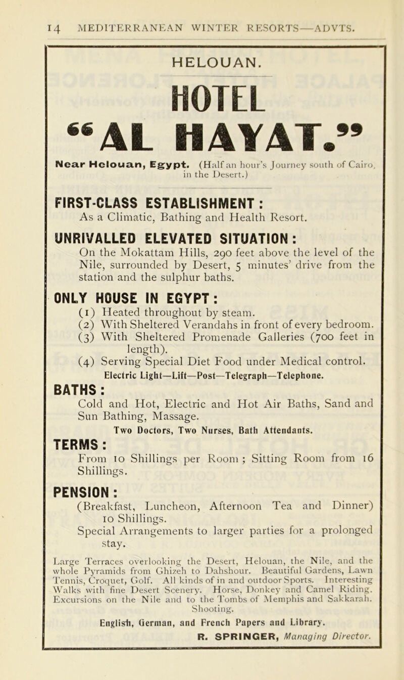 HELOUAN. HOTEL “AL HAY AT.” Near Hclouan, Eg^ypt. (Half an hour’s Journey south of Cairo, in the Desert.) FIRST-CLASS ESTABLISHMENT : As a Climatic, Bathing and Health Resort. UNRIVALLED ELEVATED SITUATION : On the Mokattam Hills, 290 feet above the level of the Nile, surrounded by Desert, 5 minutes’ drive from the station and the sulphur baths. ONLY HOUSE IN EGYPT: (1) Heated throughout by steam. (2) With Sheltered Verandahs in front of every bedroom. (3) With Sheltered Promenade Galleries (700 feet in length). (4) Serving Special Diet Food under Medical control. Electric Light—Lift—Post—Telegraph—Telephone. BATHS : Cold and Hot, Electric and Hot Air Baths, Sand and Sun Bathing, Massage. Two Doctors, Two Nurses, Bath Attendants. TERMS : From 10 Shillings per Room ; Sitting Room from 16 Shillings. PENSION : (Breakfast, Luncheon, Afternoon Tea and Dinner) 10 Shillings. Special Arrangements to larger parties for a prolonged stay. Large Terraces overlooking the Desert, Helouan, the Nile, and the whole Pyramids from Ghizeh to Dahshour. Beautifid Gardens, Lawn I'ennis, Croquet, Golf. All kinds of in and outdoor Sports. Interesting Walks with fine Desert Scenery. Horse, Donkey and Camel Riding. Excursions on the Nile and to the I'ombs of Memphis and Sakkarah. Shooting. English, German, and French Papers and Library.