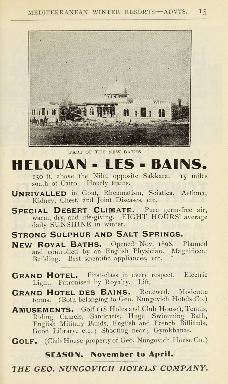 PART OF THE NEW BATHS. HELOIJAI\ - LES - B4IIMS. 150 ft. above the Nile, opposite Sakkara. 15 miles south of Cairo. Hourly trains. Unrivalled in Gout, Rheumatism, Sciatica, Asthma, Kidney, Chest, and Joint Diseases, etc. Special Desert Cliiviate. Pure germ-free air, warm, dry, and life-giving. EIGHT HOURS’ average daily SUNSHINE in winter. Strong Sulphur and Salt Springs. New Royal Baths. Opened Nov. 1898. Planned and controlled by an English Physician. Magnificent Building. Best scientific appliances, etc. Grand Hotel. First-class in every respect. Electric Light. Patronised by Royalty. Lift. Grand Hotel des Bains. Renewed. Moderate terms. (Both belonging to Geo. Nungovich Hotels Co.) AIVIUSEIVIENTS. Golf (i8 Holes and Club House), Tennis, Riding Camels, Sandcarts, Huge Swimming Bath, English Military Bands, English and French Billiards, Good Library, etc. ; Shooting near ; Gymkhanas. Golf. (Club House property of Geo. Nungovich House Co.) SEASON. November to April. THE GEO. NUNGOVICH HOTELS COMPANY.