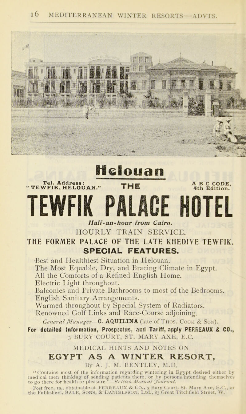 H elouan Tel. Address: “ TEWFIK, HELOUAN.” THE ABC CODE, 4th Edition. TEWFIK PALACE HOTEL Half-an-hour from Cairo. HOURT.Y TRAIN SERVICE. THE FORMER PALACE OF THE LATE KHEDIVE TEWFIK. SPECIAL FEATURES. Rest and Healthiest Situation in Helouan, The Most Equable, Dry, and Bracing Climate in Egypt, All the Comforts of a Refined English Home. Electric Light throughout. Balconies and Briv^ate Bathrooms to most of the Bedrooms. English Sanitary Arrangements. Warmed throughout by Special System of Radiators, Renowned Golf Links and Race-Course adjoining. General Manager—fj. AQ,UILINA (late of Thos. Cook & Son)- For detailed Information, Prospactus, and Tariff, apply PERREAUX & CO., 3 BURY COURT, ST. MAR\ AXE, E.C. JMEDICAL HIN'J'S AND NOTES ON EGYPT AS A WINTER RESORT, By A. J. M. BENTLEY, ]\I.D. “Contains most of the infonnation reg'ardinj,’'winterinsj in Egypt desired either by medical men thinking of sending patients there, or by persons intending themselves to go there for health or pleasure.”—Medical Jotir7ial. Post free, is., obtainable at PhrrhaU.X & CO., 3 Rury Court, .St. Mary Axe, E.C., or the Publishers, BALK, SONS, & DANIPU.SSON, Ltd., 83 Great Titchfield Street, W.