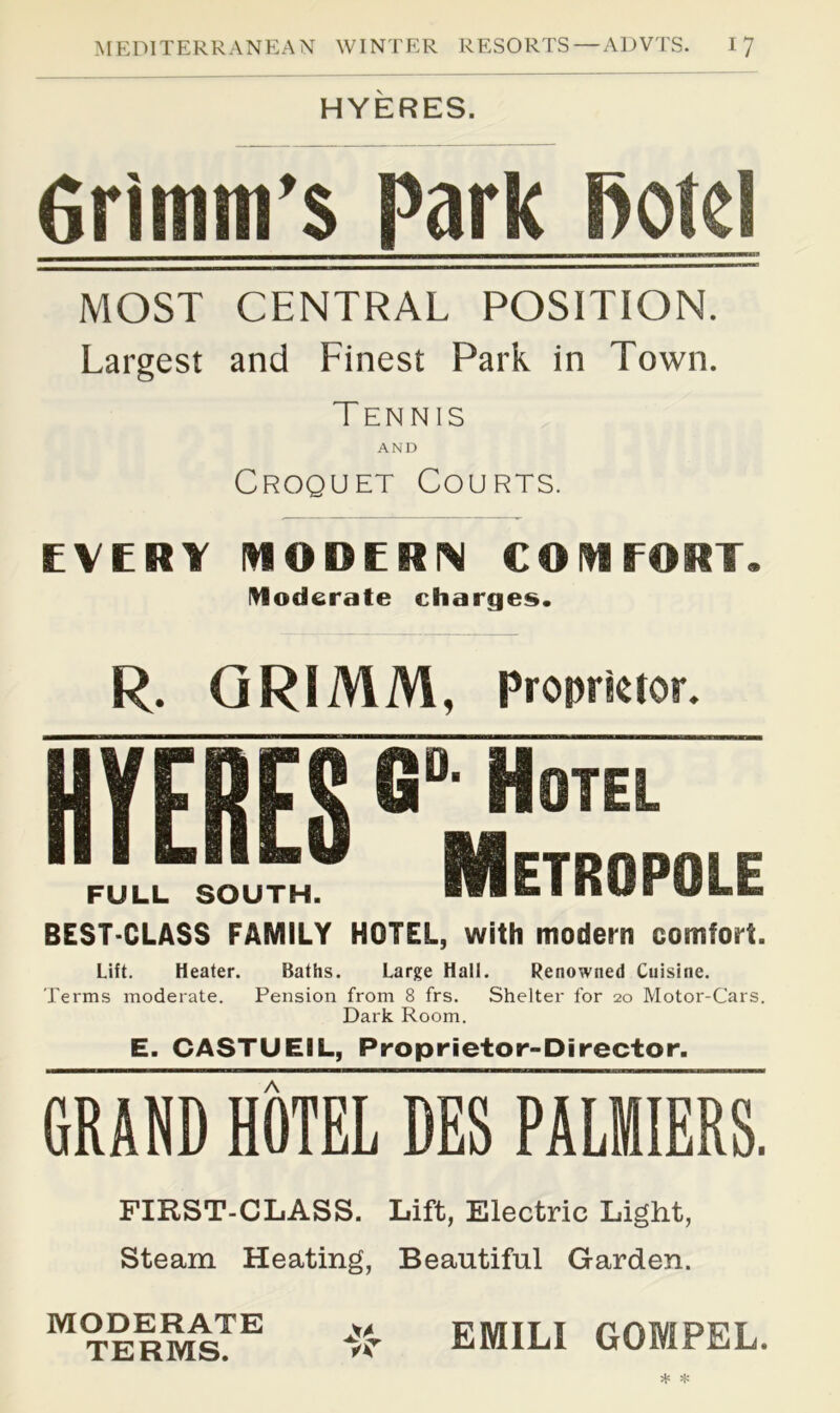 HYERES. firimm's Park Botcl MOST CENTRAL POSITION. Largest and Linest Park in Town. Tennis AND Croquet Courts. EVERY mODERIM COIH FORT. moderate charges. R. GRIMM, Proprietor. MES BEST-CLASS FAMILY HOTEL, with modern comfort. Lift. Heater. Baths. Large Hall. Renowned Cuisine. Terms moderate. Pension from 8 frs. Shelter for 20 Motor-Cars. Dark Room. E. CASTUEIL, Proprietor-Director. GRAND HOTEL DES PALfflIERS. FIRST-CLASS. Lift, Electric Light, Steam Heating, Beautiful Garden. MODERATE TERMS. EMILI GOMPEL.