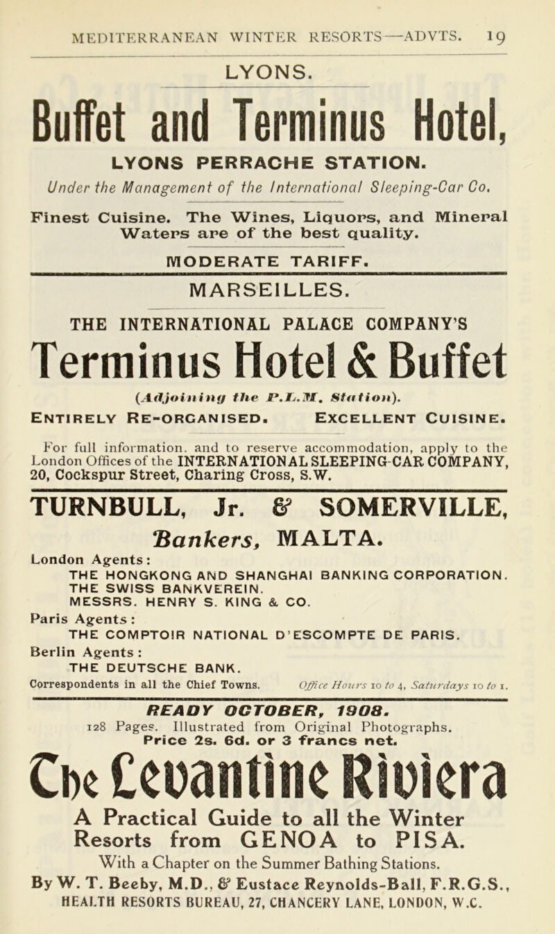 LYONS. BufTet and Terminus Hotel, LYONS PERRACHE STATION. Under the Management of the International Sleeping-Car Co, Finest Cuisine. The Wines, Liquors, and Mineral Waters are of the best quality. MODERATE TARIFF. MARSEILLES. THE INTERNATIONAL PALACE COMPANY’S Terminus Hotel & Buffet {AfIJoin i n{f the P.Ij.lfl, Station). Entirely Re-organised. Excellent Cuisine. For full information, and to reserve accommodation, apply to the London Offices of the INTERNATIONAL SLEEPING-CAR COMPANY, 20, Cockspur Street, Charing Cross, S.W. TURNBULL, Jr. & SOMERVILLE, Bankers, MALTA. London Agents: THE HONGKONG AND SHANGHAI BANKING CORPORATION. THE SWISS BANKVEREIN. MESSRS. HENRY S. KING & CO. Paris Agents : THE COMPTOIR NATIONAL D’ESCOMPTE DE PARIS. Berlin Agents : THE DEUTSCHE BANK. Correspondents in all the Chief Towns. Office Hours 10 to 4, Saturdays to to i. READY OCTOBER, 190a. 128 Pages. Illustrated from Original Photographs. Price 2s. 6d. or 3 francs net. Ci)( Ceuantmc Ritiera A Practical Guide to all the Winter Resorts from GENOA to PISA. With a Chapter on the Summer Bathing Stations. By W. T. Beeby, M.D., & Eustace Reynolds-Ball, F.R.G.S., HEALTH RESORTS BUREAU, 27, CHANCERY LANE, LONDON, W.C.
