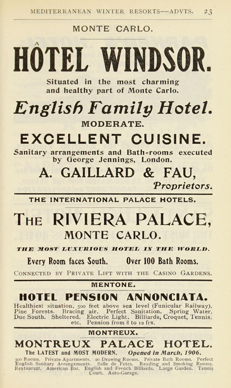 MONTE CARLO. HOTEL WINDSOR. Situated in the most charming and healthy part of Monte Carlo. English Family Hotel. MODERATE. EXCELLENT CUISINE. Sanitary arrangements and Bath=rooms executed by George Jennings, London. A. GAILLARD & FAU, Troprietors. THE INTERNATIONAL PALACE HOTELS. The RIVIERA PALACE, MONTE CARLO. THE MOST EUXlItlOUS HOTEJj IX THE IVORED. Every Room faces South. Over 100 Bath Rooms. Connected by Private Lift with the Casino Gardens. MENTONE. HOTEL PENSION 4NNONCI4T4. Healthiest situation, 500 feet above sea level (Funicular Railway). Pine Forests. Bracing air. Perfect Sanitation. Spring Water. Due South. Sheltered. Electric Light. Billiards, Croquet, Tennis. etc. Pension from 8 to 12 frs. IVIONTREUX. MONTREUX PALACE HOTEL. The LATEST and MOST MODERN. Opened In March, 1906. 300 Rooms. Private Apartments. 20 Drawing Rooms. Private Bath Rooms. Perfect English Sanitary Arrangements. Salle de Fetes. Reading and Smoking Rooms. Restaurant, Apaericap Bar, English and French Billiards. Large Garden. Tennis Court. Auto-Garage.