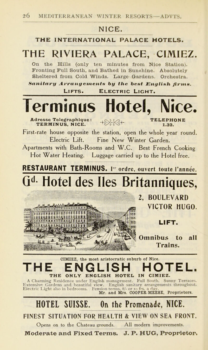NICE. THE INTERNATIONAL PALACE HOTELS. THE RIVIERA PALACE, CIMIEZ. On the Hills (only ten minutes from Nice Station). Fronting Pull South, and Bathed in Sunshine. Absolutely Sheltered from Cold Winds. Large Gardens, Orchestra. Sanitary A.rrany enmnts by the bent Enytish firntfi. Lifts. Electric Light. Terminus Hotel, Nice. Adresse Telegraphique: , c\? , TELEPHONE TERMINUS, NICE. 1.32. First-rate house opposite the station, open the whole year round. Electric Lift. Fine New Winter Garden. Apartments with Bath-Rooms and W.C. Best French Cooking Hot Water Heating. Luggage carried up to the Hotel free. RESTAURANT TERMINUS. ordre, ouvert toute I’annee. G‘‘- Hotel des lies Britanniques, 2, BOULEVARD VICTOR HUGO. LIFT. Omnibus to all Trains. CIMIEZ, the most aristocratic suburb of Nice. THE ENGLISH HOTEL. THE ONLY ENGLISH HOTEL IN CIMIEZ. A Clianning Residence under English management. Full South. Sunny Terraces. Extensive Gardens and beautiful view. English sanitary arrangements throughout. Electric I-ight also in bedrooms. Pension terms, 8/- or lo frs. a dav. Mr. and Mrs. COOPER MEESE, Proprietors. HOTEL SUISSE. On the Promenade, NICE. FINEST SITUATION FOR HEALTH & VIEW ON SEA FRONT. Opens on to the Chateau grounds. All modern improvements. Mociepate and Fixed Termsi, J. P. HUG, Proppietop,
