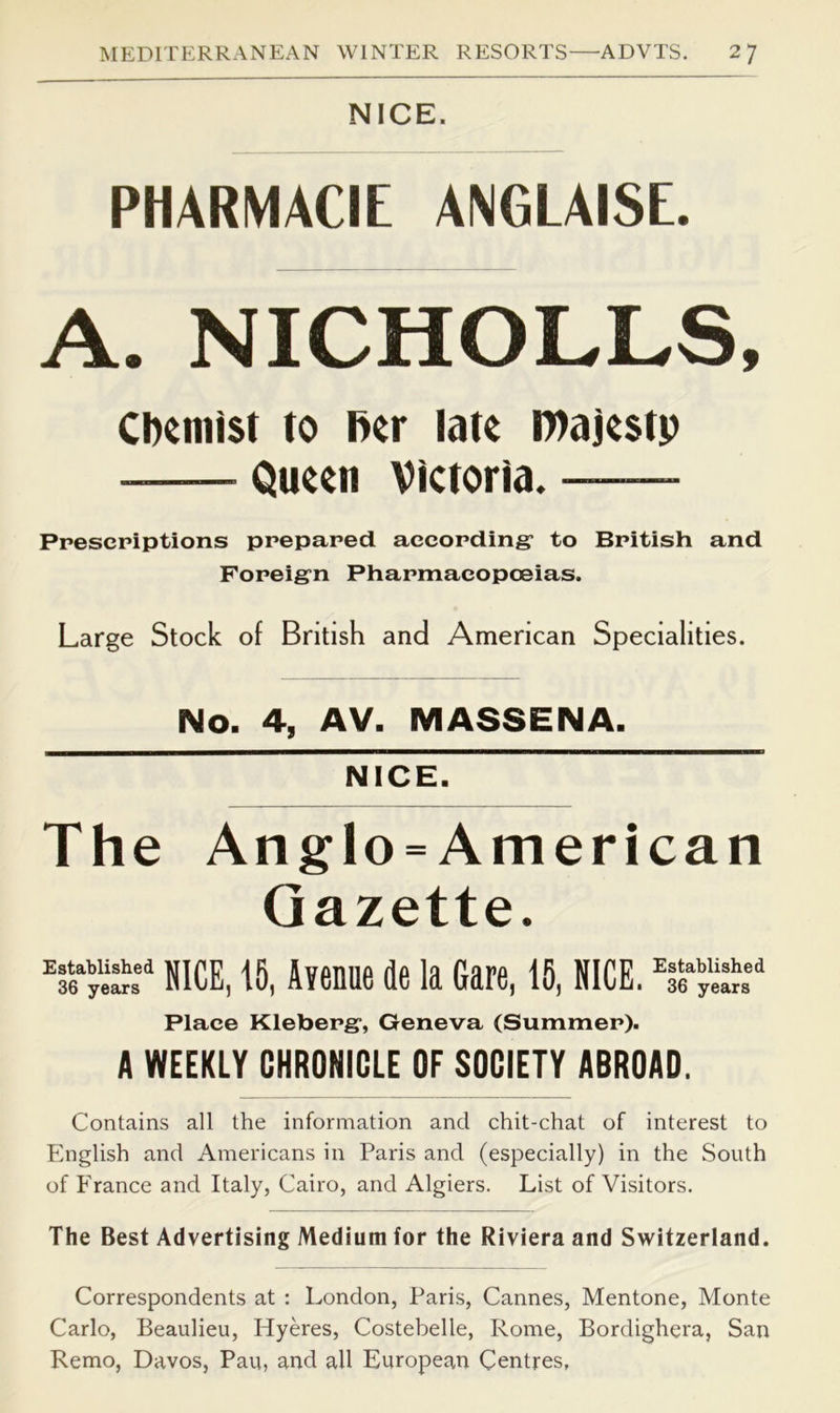 NICE. PHARMACIE ANGLAI8E. A. NICHOLLS, ciKnilst to net latt najcsi)) Qu«n victoria. Prescpiptions ppepared aecopdingr to Bpitish and Fopeig’n Phapmacopceias. Large Stock of British and American Specialities. No. 4, AV. MASSENA. NICE. The Anglo = American Gazette. NICE, 15, Avenae de la Gare, 15, NICE, Place Klebepg, Geneva (Summep). A WEEKLY CHRONICLE OF SOCIETY ABROAD. Contains all the information and chit-chat of interest to English and Americans in Paris and (especially) in the South of France and Italy, Cairo, and Algiers. List of Visitors. The Best Advertising Medium for the Riviera and Switzerland. Correspondents at : London, Paris, Cannes, Mentone, Monte Carlo, Beaulieu, Hyeres, Costebelle, Rome, Bordighera, San Remo, Davos, Pau, and all European Centres,