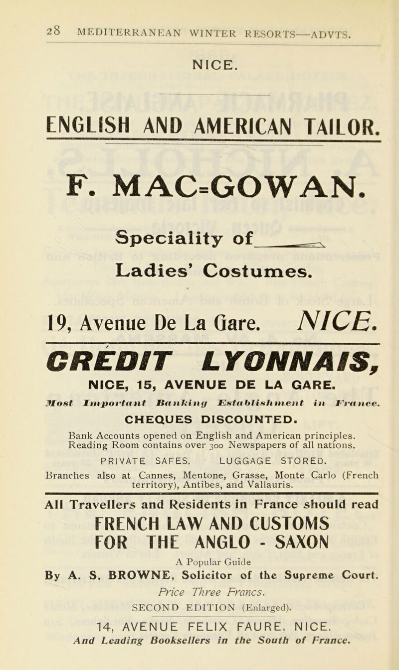 ADVTS. NICE. ENGLISH AND AMERICAN TAILOR. F. MAC=GOWAN. Speciality of Ladies’ Costumes. 19, Avenue De La Qare. NICE. CREDIT LYONNAIS, NICE, 15, AVENUE DE LA CARE. Host Important BanUitnj Estahlisliitient in France. CHEQUES DISCOUNTED. Bank Accounts opened on English and American principles. Reading Room contains over 300 Newspapers of all nations. PRIVATE SAFES. LUGGAGE STORED. Branches also at Cannes, Mentone, Grasse, Monte Carlo (French territory), Antibes, and Vallauris. All Travellers and Residents in France should read FRENCH LAW AND CUSTOMS FOR THE ANGLO - SAXON A Popular Guide By A. S, BROWNE, Solicitor of the Supreme Court. Price Three Francs. SECOND EDITION (Enlarged). 14, AVENUE FELIX FAURE. NICE. And Leading Booksellers in the South of France.