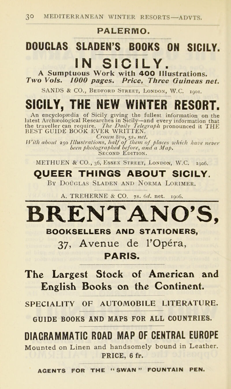 PALERMO. DOUGLAS SLADEN’S BOOKS ON SICILY. I N ^ 1C M- Y . A Sumptuous Work with 400 Illustrations. Two Vols. 1000 pages. Price, Three Guineas net. SANDS & CO., Bedford Street, London, W.C. 1901. SICILY, THrNEW WINTER RESORT. An encyclopsedia of Sicily giving the fullest information on the latest Archaeological Researches in Sicily—and every information that the traveller can require. The Dailv Telegraph pronounced it THE BEST GUIDE BOOK EVER WRITTEN'. Crown 8z'o, 5s. net. With about 250 Illustrations, half of them of places tvhich have never been photographed before, and a Map, Second Edition. METHUEN & CO., 36, Essex Street, London, W.C. 1906. QUEER THINGS ABOUT SICILY. By Douglas Sladen and Norma Lorimer. A. TREHERNE & CO. 7s. bd. net. ioo6. BRENTANO’S, BOOKSELLERS AND STATIONERS, 37, Avenue de TOpera, PARIS. The Largest Stock of American and English Books on the Continent. SPECIALITY OF AUTOMOBILE LITERATURE. GUIDE BOOKS AND MAPS FOR ALL COUNTRIES. DIAGRAMMATIC ROAD MAP OF CENTRAL EUROPE Mounted on Linen and handsomely bound in Leather. PRICE, 6 fr. AGENTS FOR THE “SWAN” FOUNTAIN PEN.