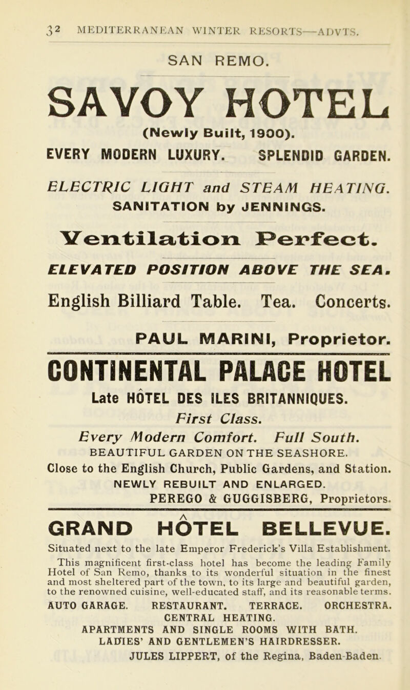 SAN REMO. SAVOY HOTEL (Newly Built, 1900). EVERY MODERN LUXURY. SPLENDID GARDEN. ELECTRIC LIGHT and STEAM HEATING. SANITATION by JENNINGS. ELEVATED POSITION ABOVE THE SEA. English Billiard Table. Tea. Concerts. PAUL MARINI, Proprietor. CONTINENTAL PAUCE HOTEL Late HOTEL DES ILES BRITANNiQUES. First Class. Every Modern Comfort. Full South. BEAUTIFUL GARDEN ON THE SEASHORE. Close to the English Church, Public Gardens, and Station. NEWLY REBUILT AND ENLARGED. PEREGO & GUGGISBERG, Proprietors. GRAND HOTEL BELLEVUE. Situated next to the late Emperor Frederick’s Villa Establishment, This magnificent first-class hotel has become the leading Family Hotel of San Remo, thanks to its wonderful situation in the finest and most sheltered part of the town, to its large and beautiful garden, to the renowned cuisine, well-educated staff, and its reasonable terms. AUTO GARAGE. RESTAURANT. TERRACE. ORCHESTRA. CENTRAL HEATING. APARTMENTS AND SINGLE ROOMS WITH BATH. LADIES’ AND GENTLEMEN’S HAIRDRESSER. JULES LIPPERT, of the Regina, Baden-Baden.