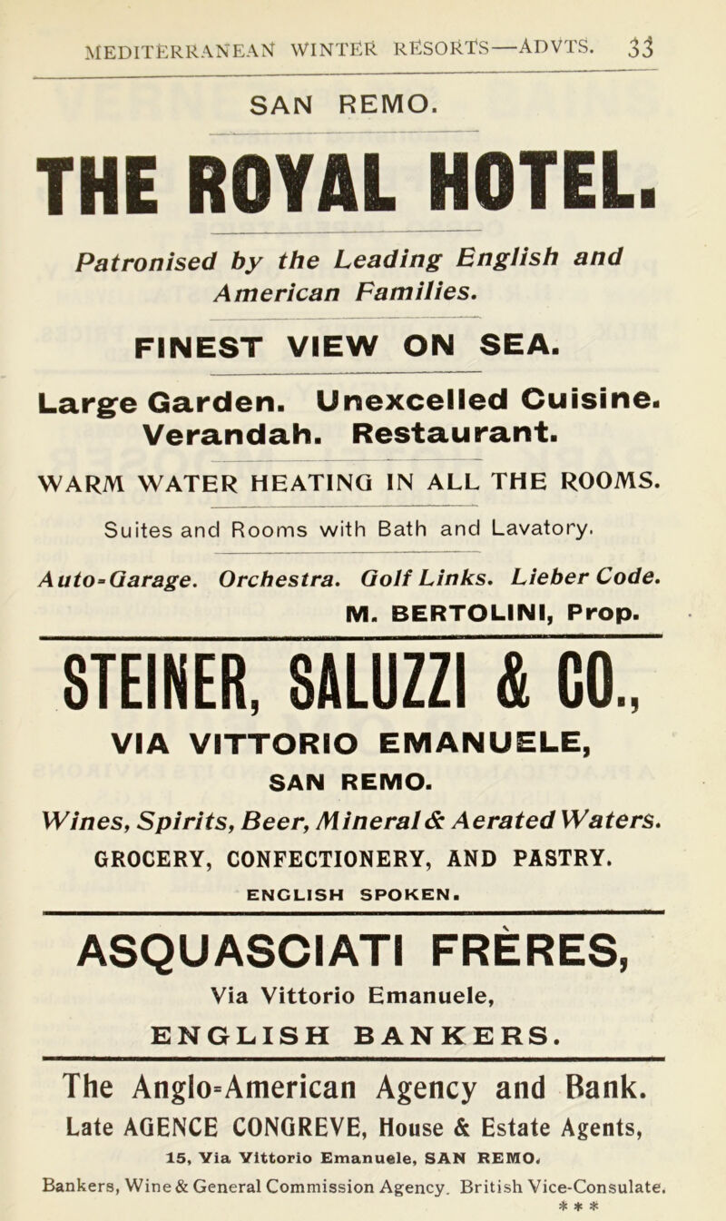 SAN REMO. THE ROYAL HOTEL. Patronised by the Leading English and American Families. FINEST VIEW ON SEA. Larg^e Garden. Unexcelled Cuisine. Verandah. Restaurant. WARM WATER HEATING IN ALL THE ROOMS. Suites and Rooms with Bath and Lavatory. Auto-Garage. Orchestra. Golf Links. Lieber Code. M. BERTOLINI, Prop. STEINER, SALUZZI & GO., VIA VITTORIO EMANUELE, SAN REMO. Wines, Spirits, Beer, Minerals Aerated Waters. GROCERY, CONFECTIONERY, AND PASTRY. ENGLISH SPOKEN. ASQUASCIATI FRERES, Via Vittorio Emanuele, ENGLISH BANKERS. The Anglo=American Agency and Bank. Late AGENCE CONGREVE, House & Estate Agents, 15, Via Vittorio Emanuele, SAN REMO. Bankers, Wine & General Commission Agency. British Vice-Consulate.