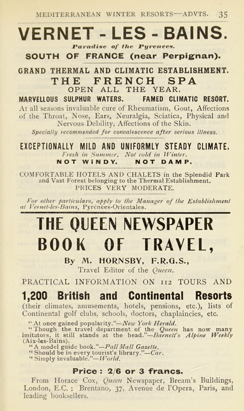 VERNET-LES-BAINS. Pat'tulise of the Pyrenees. SOUTH OF FRANCE (near Perpig^nan). GRAND THERMAL AND CLIMATIC ESTABLISHMENT. THE FRENCH SPA OPEN ALL THE YEAR. MARVELLOUS SULPHUR WATERS. FAMED CLIMATIC RESORT. At all seasons inv-aluable cure of Rheumatism, Gout, Affections of the Throat, Nose, Ears, Neuralgia, Sciatica, Physical and Nervous Debility, Affections of the Skin. Specially recommended for convalescence after serious illness. EXCEPTIONALLY MILD AND UNIFORMLY STEADY CLIMATE. Fresh hi Siimnicr, Not cold in I Vinter. NOT WINDY. NOT DAMP. COMFORTABLE HOTELS AND CHALETS in the Splendid Park and Vast Forest belonging to the Thermal Establishment. PRICES VERY MODERATE. For other particulars, apply to the Manager of the Establishment at Vernet-les-Bains, Pyrenees-Orientales. ^rnTgUEEVSiEWSPAPER” BOOK OF TRAVEL, By M. HORNSBY, F.R.Q.S., Travel Editor of the Quee^i. PRACTICAL INFORMATION ON 112 TOURS AND 1,200 British and Continentai Resorts (their climates, amusements, hotels, pensions, etc.), lists of Continental golf clubs, schools, doctors, chaplaincies, etc. “ At once gained popularity.”—Neiv York Herald. “ Though the travel department of the Queen has now many imitatoi's, it still stands at the head.”—Barnett's Alpine Weekly (Aix-les-Bains). “A model guide book.”—Pall Mall Gazette. “ Should be in every tourist’s library,”—Car. “ .Simply invaluable.”—World. Price : 2/6 or 3 ■francs. From Horace Cox, Queen Newspaper, Bream’s Buildings, London, E.C. ; Brentano, 37, Avenue de I’Opera, Paris, and leading booksellers.