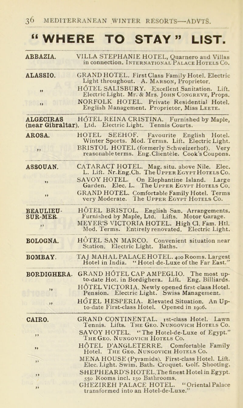“WHERE TO STAY” LIST. ABBAZIA. VILLA STEPHANIE HOTEL, Quarnero and Villas in connection. International Palace Hotels Co. ALASSIO. ff it GRAND HOTEL. First Class Family Hotel. Electric Light throughout. A. Marson, Proprietor. H(3TEL SALISBURY. Excellent Sanitation. Lift. Electric Light. Mr. & Mrs, John Congreve, Props. NORFOLK HOTEL. Private Residential Hotel. English Management. Proprietor, Miss Leete. ALGECIRAS H(3TEL REINA CRISTINA. Furnished by Maple, (near Gibraltar). Ltd. Electric Light. Tennis Courts. AROSA. HOTEL SEEHOF. Favourite English Hotel. Winter Sports. Mod. Terms. Lift. Electric Light. BRISTOL HOTEL (formerly Schweizerhof). Very reasonable terms. Eng. Clientele. Cook’s Coupons. ASSOUAN. 9» CATARACT HOTEL. Mag. situ, above Nile. Elec. L. Lift. Nr.Eng.Ch. The Upper Egypt Hotels Co. SAVOY HOTEL. On Elephantine Island. Large Garden. Elec. L. The Upper Egypt Hotels Co, GRAND HOTEL. Comfortable Family Hotel, Terms very Moderate. The Upper Egypt Hotels Co, BEAULIEU- SUR-MER. HOTEL BRISTOL. English San. Arrangements. Furnished by Maple, Ltd. Lifts. Motor Garage. MEYER’S VICTORIA HOTEL. High Cl. Fam. Htl. Mod. Terms. Entirely renovated. Electric Light. BOLOGNA. HOTEL SAN MARCO. Convenient situation near Station. Electric Light, Baths. BOMBAY. TAJ MAHAL PALACE HOTEL. 400 Rooms. Largest Hotel in India. “ Hotel de-Luxe of the Far East.” BORDIGHERA. it if grand h6tEL CAP AMPEGLIO. The most up- to-date Hot. in Bordighera. Lift. Eng. Billiards, HOTEL VICTORIA. Newly opened first-class Hotel. Pension. Electric Light. Swiss Management, HOTEL HESPERIA. Elevated Situation. An Up- to-date First-class Hotel. Opened in 1906. CAIRO. GRAND CONTINENTAL. ist-cJass Hotel. Lawn Tennis. Lifts, The Geo. Nungovich Hotels Co. SAVOY HOTEL. “The Hotel-de-Luxe of Egypt.” The Geo. Nungovich Hotels Co. HOTEL D’ANGLETERRE. Comfortable Family Hotel. The Geo. Nungovich Hotels Co. MENA HOUSE (Pyramids). First-class Hotel. Lift. Elec. Light, Swim. Bath. Croquet. Golf. Shooting. SHEPHEARD’S HOTEL.The finest Hotel in Egypt. 550 Rooms inch 150 Bathrooms. GHEZIREH PALACE HOTEL. “OrientalPalace transformed into an Hotel-de-Luxe.”