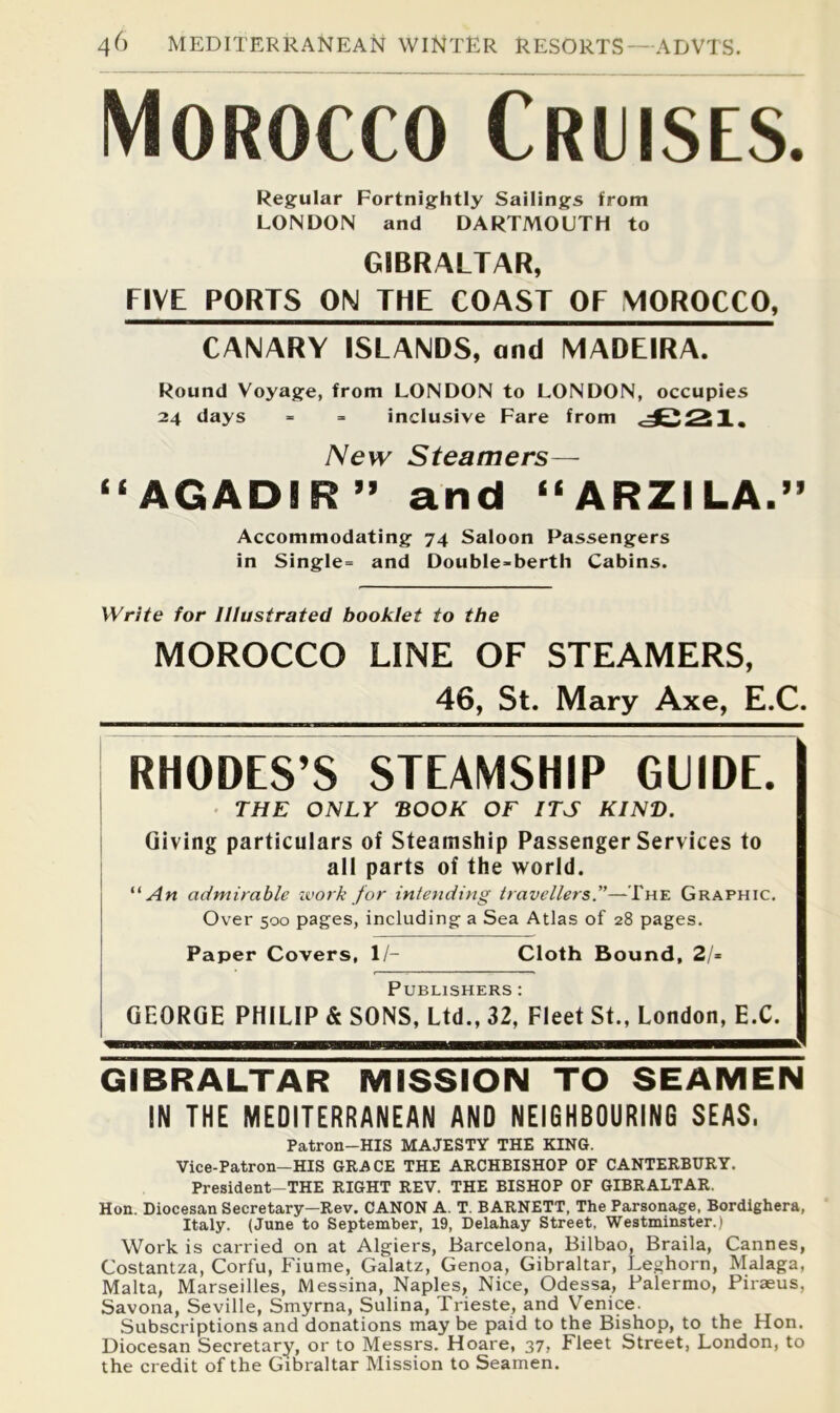 Morocco Cruises. Regular Fortnightly Sailings from LONDON and DARTMOUTH to GIBRALTAR, FIVE PORTS ON THE COAST OF MOROCCO, CANARY ISLANDS, and MADEIRA. Round Voyage, from LONDON to LONDON, occupies 24 days - =■ inclusive Fare from New Steamers— “AGADIR” and “ARZILA.” Accommodating 74 Saloon Passengers in Single= and Double-berth Cabins. Write for Illustrated booklet to the MOROCCO LINE OF STEAMERS, 46, St. Mary Axe, E.C. RHODES’S STEAMSHIP GUIDE. • THE ONLY BOOK OF ITS KIND. Giving particulars of Steamship Passenger Services to all parts of the world. admirable zvork for intending travellers.—The Graphic, Over 500 pages, including a Sea Atlas of 28 pages. Paper Covers, 1/- Cloth Bound, 21= Publishers : GEORGE PHILIP & SONS, Ltd., 32, Fleet St., London, E.C. U GIBRALTAR MISSION TO SEAMEN IN THE MEDITERRANEAN AND NEIGHBOURING SEAS. Patron-HIS MAJESTY THE KING. Vice-Patron-HIS GKACE THE ARCHBISHOP OF CANTERBURY. President-THE RIGHT REV. THE BISHOP OF GIBRALTAR. Hon. Diocesan Secretary—Rev. CANON A. T. BARNETT, The Parsonage, Bordighera, Italy. (June to September, 19, Delahay Street, Westminster.) Work is carried on at Algiers, Barcelona, Bilbao, Braila, Cannes, Costantza, Corfu, Fiume, Galatz, Genoa, Gibraltar, Leghorn, Malaga, Malta, Marseilles, Messina, Naples, Nice, Odessa, Palermo, Piraeus, Savona, Seville, Smyrna, Sulina, Trieste, and Venice. Subscriptions and donations may be paid to the Bishop, to the Hon. Diocesan Secretary, or to Messrs. Hoare, 37, Fleet Street, London, to the credit of the Gibraltar Mission to Seamen.