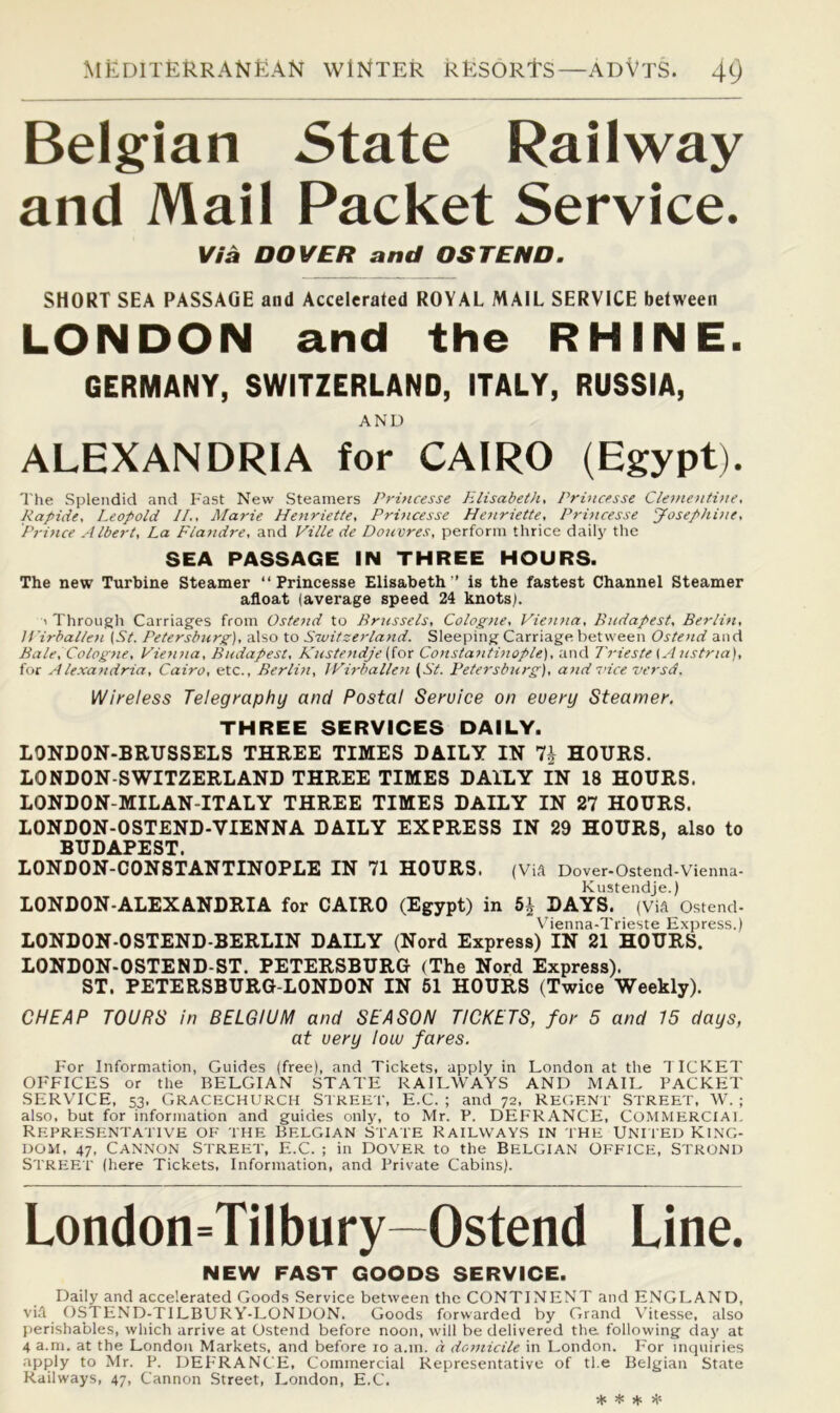 Belgian State Railway and Mail Packet Service. Via DOVER and OS TEND. SHORT SEA PASSAGE and Accelerated ROYAL MAIL SERVICE between LONDON and the RHINE. GERMANY, SWITZERLAND, ITALY, RUSSIA, AND ALEXANDRIA for CAIRO (Egypt). The Splendid and Fast New Steamers Princesse PLlisabeth, Princesse Clement.i)ie, Rapide, Leopold II., Marie Henriette, Princesse Hejiriette, Princesse Josephine, Prince Albert, La Fla7idre, and Ville de Douvres, perform thrice daily the SEA PASSAGE IN THREE HOURS. The new Turbine Steamer “Princesse Elisabeth ” is the fastest Channel Steamer afloat (average speed 24 knots). ^ Through Carriages from Ostend to Brussels, Colog>ie, Viejina, Bjidapest, Berlin, U'irballeti {St. Petersburg), also to Sivitzerland. Sleeping Carriage between Ostend and Bale, Cologne, Vie^nia, Budapest, R'ustetidje (ior Consta^itwople), and Trieste ^ A ustria), for Alexandria, Cairo, etc., Berlin, JPirballefi {St. Petersburg), and vice versd. V^ireless Telegraphy and Postal Service on every Steamer. THREE SERVICES DAILY. LONDON-BRUSSELS THREE TIMES DAILY IN HOURS. LONDON-SWITZERLAND THREE TIMES DAILY IN 18 HOURS. LONDON-MILAN-ITALY THREE TIMES DAILY IN 27 HOURS. LONDON-OSTEND-VIENNA DAILY EXPRESS IN 29 HOURS, also to BUDAPEST LONDON-CONSTANTINOPLE IN 71 HOURS. (Vift Dover-Ostend-Vienna- Kustendje.) LONDON-ALEXANDRIA for CAIRO (Egypt) in 5^ DAYS. (Via Ostend- Vbenna-Trieste Express.) LONDON-OSTEND-BERLIN DAILY (Nord Express) IN 21 HOURS. LONDON-OSTEND-ST. PETERSBURG (The Nord Express). ST. PETERSBURG-LONDON IN 61 HOURS (Twice Weekly). CHEAP TOURS in BELGIUM and SEASON TICKETS, for 5 and 15 days, at very low fares. F'or Information, Guides (free), and Tickets, apply in London at the 1 ICKET OFFICES or the BELGIAN STATE RAILWAYS AND MAIL PACKET SERVICE, 53, Gracechurch Street, E.C. ; and 72, Regent Street, W. ; also, but for information and guides only, to Mr. P. DEFRANCE, COMMERCIAL Representative of the Belgian state Railways in the Untied King- dom, 47, Cannon Street, E.C. ; in Dover to the Belgian Office, Strond Street (here Tickets, Information, and Private Cabins). London=Tilbury—Ostend Line. NEW FAST GOODS SERVICE. Daily and accelerated Goods Service between the CONTINENT and ENGLAND, via OSTEND-TILBURY-LONDON. Goods forwarded by Grand \'itesse, also perishables, which arrive at Ostend before noon, will be delivered the following day at 4 a.m. at the London Markets, and before 10 a.m. a domicile in London. For inquiries apply to Mr. P. DEFRANCE, Commercial Representative of tl.e Belgian State Railways, 47, Cannon Street, London, E.C. ♦ * ♦ H-