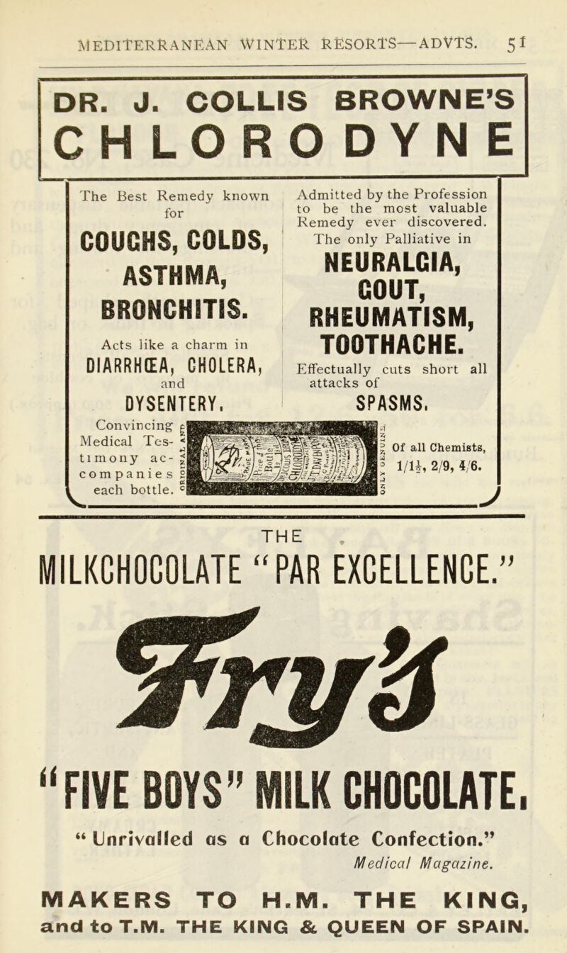 DR. J. COLLIS BROWNE’S CH LORO DYN E The Best Remedy known for COUCHS, COLDS, ASTHMA, BRONCHITIS. Acts like a charm in DIARRHEA, CHOLERA, Admitted by the Profession to be the most valuable Remedy ever discovered. The only Palliative in NEURALGIA, GOUT, RHEUMATISM, TOOTHACHE. Effectually cuts short all and DYSENTERY. attacks of SPASMS, V. Convincing Medical Tes- timony ac- companies each bottle. Of all Chemists, 1/1^, 2/9, 4/6. / THE MILKCHOGOLATE “PAR EXCELLENCE. “FIVE BOYS” MILK CHOCOLATE, “ Unrivalled as a Chocolate Confection.” Medical Magazine. MAKERS TO H.M. THE KING, andtoT.M. THE KING & QUEEN OF SPAIN.