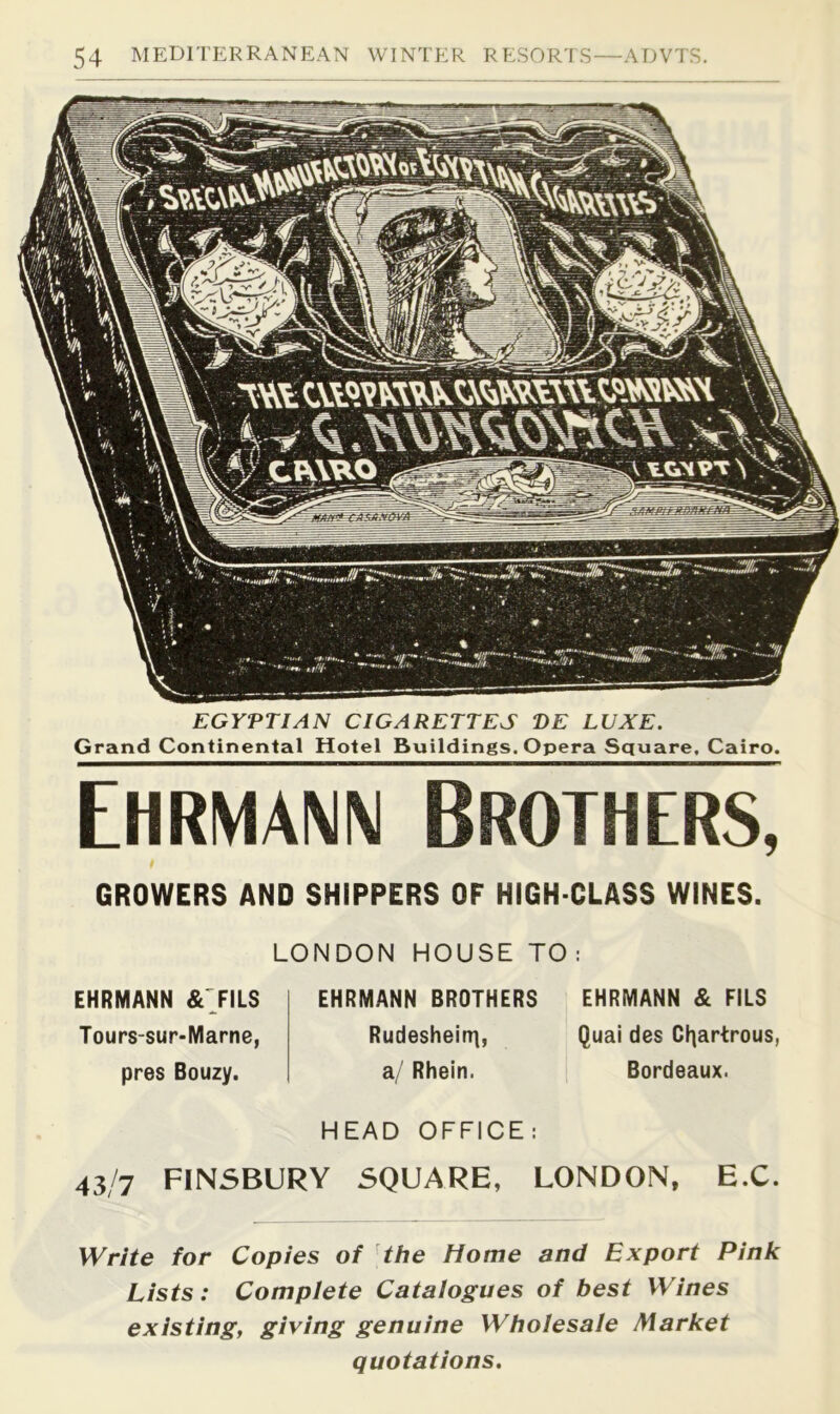 EGYPTIAN CIGARETTES PE LUXE. Grand Continental Hotel Buildings. Opera Square, Cairo. Ehrmaw Brothers, GROWERS AND SHIPPERS OF HIGH-CLASS WINES. LONDON HOUSE TO : EHRMANN & JILS Tours-sur-Marne, pres Bouzy. EHRMANN BROTHERS Rudesheirr], a/ Rhein. EHRMANN & FILS Quai des Cl^artrous, Bordeaux. HEAD OFFICE: 43/7 FINSBURY SQUARE, LONDON, E.C. Write for Copies of the Home and Export Pink Lists: Complete Catalogues of best Wines existing, giving genuine Wholesale Market quotations.