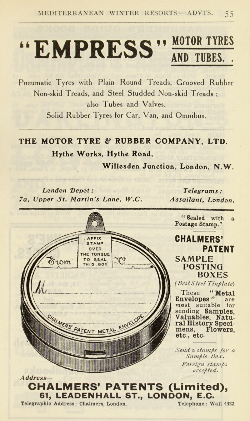 kk EMPRESS” MOTOR TYRES AND TUBES. . Pneumatic Tyres with Plain Round Treads, Grooved Rubber Non-skid Treads, and Steel Studded Non-skid Treads ; also Tubes and Valves. Solid Rubber Tyres for Car, Van, and Omnibus. THE MOTOR TYRE & RUBBER COMPANY, LTD. Hythc Works, Hythe Road, Willcsdcn Junction, London, N.W. London Depot: Telegrams: 7a, Upper St. Martin’s Lane, W.C. Assailant, London. A ddress— “ Sealed with a Postage Stamp.’’ CHALMERS’ PATENT SAMPLE POSTING BOXES (Best Steel Tijiplatc') These “ Metal Envelopes ” are most suitable for sending Samples, Valuables, Natu- ral History Speci- mens, Flowers, etc., etc. Send 2 stamps for a Sample Box. Foreign stamps accepted. CHALMERS’ PATENTS (Limited), 61, LEADENHALL ST., LONDON, E.C. Telegraphic Address : Chalmers, London. Telephone : Wall 4422