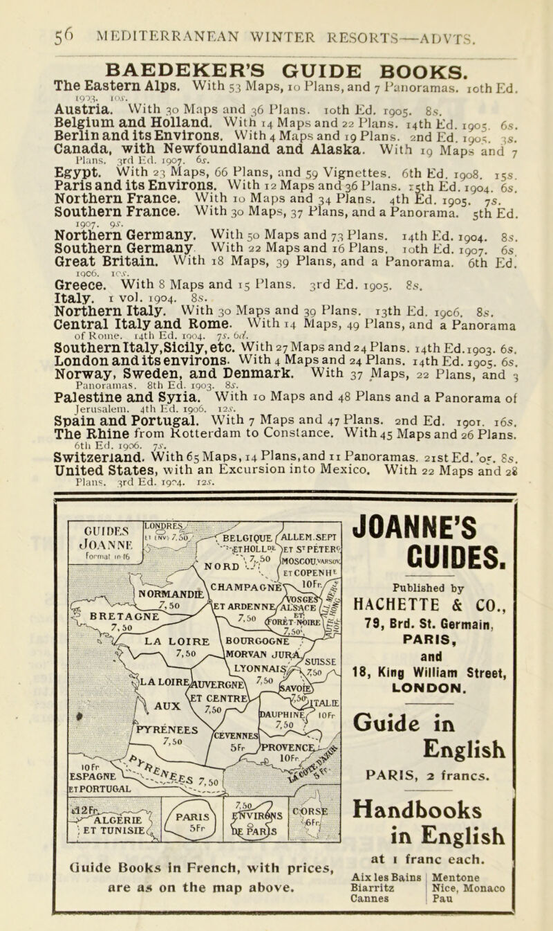 BAEDEKER’S GUIDE^ BOOKS. The Eastern Alps. With 53 Maps, 10 Plans.and 7 i'anoramas. lothEd. 1903. KU'. Austria. With 30 Maps and 36 Plans. loth Ed, 1905, 8.s. Belgium and Holland. With 14 Maps and 22 Plans. 14th Ed. 1905 6s. Berlin and its Environs. With 4 Maps and 19 Plans. 2nd Ed 190^ 3S. Canada, with Newfoundland and Alaska. With ig Maps and 7 I’lans. 3rd lid. 1907. 6s. Egypt. With 23 Maps, 66 Plans, and 59 Vignettes. 6th Ed. 1908 15s Paris and its Environs. With 12 Maps and 36 Plans, rsthEd.1904. 6s Northern France. With 10 Maps and 34 Plans, 4th Ed. 1905. 7S. Southern France. With 30 Maps, 37 Plans, and a Panorama. 5th Ed. 1907. gs. Northern Germany. With 50 Maps and 73 Plans. 14th Ed. 1904. 8s. Southern Germany With 22 Maps and 16 Plans, loth Ed. 1907, 6s Great Britain. With 18 Maps, 39 Plans, and a Panorama. 6th Ed’ iqc6. le.v. Greece. With 8 Maps and 15 Plans. 3rd Ed. 1905. 8s. Italy. I vol. 1904. 8s. Northern Italy. With 30 Maps and 39 Plans. 13th Ed. 1906, 8s, Central Italy and Rome. With 14 Maps, 49 Plans, and a Panorama of Rome. [4th Ed. 1004. 7s. bd. Southern Italy, Sicily, etc. With 27 Maps and 24 Plans. 14th Ed.1903. 6s. London and its environs. With 4 Maps and 24 Plans. 14th Ed. 1905. 6s. Norway, Sweden, and Denmark. With 37 Maps, 22 Plans, and 3 Panoramas. 8th Ed. 1903. 8j. Palestine and Syria. With lo Maps and 48 Plans and a Panorama of lerusalem. 4th Ed. 1906. i2,v. Spain and Portugal. With 7 Maps and 47 Plans. 2nd Ed. 1901. i6s. The Rhine from Rotterdam to Constance. With 45 Maps and 26 Plans. 6th Ed. 1906. js. Switzerland. With 65 Maps, 14 Plans,and n Panoramas. 21st Ed.’or. 8s. United States, with an Excursion into Mexico. W’ith 22 Maps and 28 Plans. 3rd Ed. 1904. 12s. JOANNE’S GUmES. Published by HACHETTE & CO., 79, Brd. St. Germain, PARIS, and 18, King William Street, LONDON. Guide in English PARIS, 2 francs. Handbooks in English at I franc each. Aixles Bains Mentone Biarritz Nice, Monaco Cannes Pan GUmE.S JOA.N.'VF. Fonmaf m T6 LONDRE^; 11 I Nv, 7,5o. N iBELGIQUE (^LEM.SEPT ' ■■-.ETHOLLDeAeT S^PETERt (mOSCOU,''AJiso\ (etCOPENH' CHAMPAGNES BRETAGNE 7, 50 NORMANDIE, Aosge 7, 50 /AeT ARDENNET^SACE 7.50 foRET .7,50'. LA LOIRE \ BOURGOGNE 7,50 ^—Amorvan jurAv -1/SUISSE ^LA loir^uvergneN AUX ET CENTReV 7,50 , /PTfRENEES 7,50 /CEVENHES 5Fr DAUPHINEf lOFr 7,50 '>> espagne\::;;^.*,^_.e£5 7 ETPORTUGAL PROVENC lOF C:pRSE. Guide Books In French, with prices, are as on the map above.