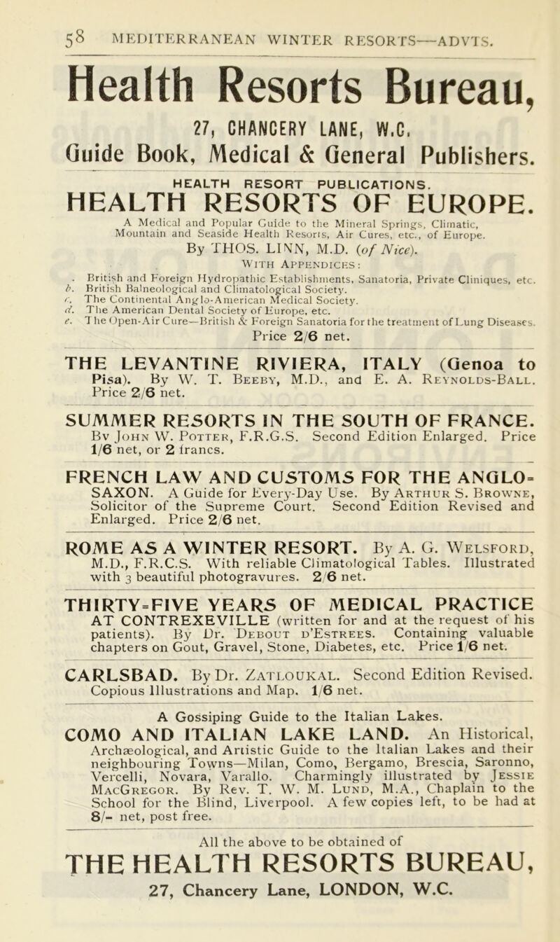 Health Resorts Bureau, 27, CHANCERY LANE, W.C, Guide Book, Medical & General Publishers. HEALTH RESORT PUBLICATIONS. HEALTH RESORTS OF EUROPE. A Medical and Popular Guide to the Mineral Spring's, Climatic, Mountain and Seaside Health Resorts, Air Cures, etc., of Europe. By TEIOS. LINN, M.D. {of Nice). With Appendicks: . British and Foreign Hydropathic Establishments, Sanatoria, Private Cliniques, etc. l>. British Balneological and Climatological Society. I. The Continental Anglo-American Medical Societjc d. The American Dental Society of Europe, etc. e. 1 lie Open-.\ir Cure—British & Foreign Sanatoria for the treatment of Lung Disea.scs. Price 2/6 net. THE LEVANTINE RIVIERA, ITALY (Genoa to Pisa). By W. T. Beeby, M.D., and E. A. Reynolds-Ball. Price 2/6 net. SUMMER RESORTS IN THE SOUTH OF FRANCE. Bv John W. Potter, F.R.G.S. Second Edition Enlarged. Price 1/6 net, or 2 Irancs. FRENCH LAW AND CUSTOMS FOR THE ANQLO = SAXON. A Guide for Every-Day Use. By Arthur S. Browne, Solicitor of the Supreme Court. Second Edition Revised and Enlarged. Price 2/6 net. ROME AS A WINTER RESORT. By A. G. Welsford, M.D., E.R.C.S. With reliable Climatological Tables. Illustrated with 3 beautiful photogravures. 2 6 net. THIRTY=FIVE YEARS OF MEDICAL PRACTICE AT CONTREXEVILLE (written for and at the request of his patients). By Dr. Debout p’Estrees. Containing valuable chapters on Gout, Gravel, Stone, Diabetes, etc. Price 16 net. CARLSBAD. By Dr. Zatloukal. Second Edition Revised. Copious Illustrations and Map. 1/6 net. A Gossiping Guide to the Italian Lakes. COMO AND ITALIAN LAKE LAND. An Historical, Archaeological, and Artistic Guide to the Italian Lakes and their neighbouring Towns—Milan, Como, Bergamo, Brescia, Saronno, Vercelli, Novara, Varallo. Charmingly illustrated by Jessie MacGregor. By Rev. T. W. M. Lund, M.A., Chaplain to the School for the Blind, Liverpool. A few copies left, to be had at 8/- net, post free. All the above to be obtained of THE HEALTH RESORTS BUREAU, 27, Chancery Lane, LONDON, W.C.
