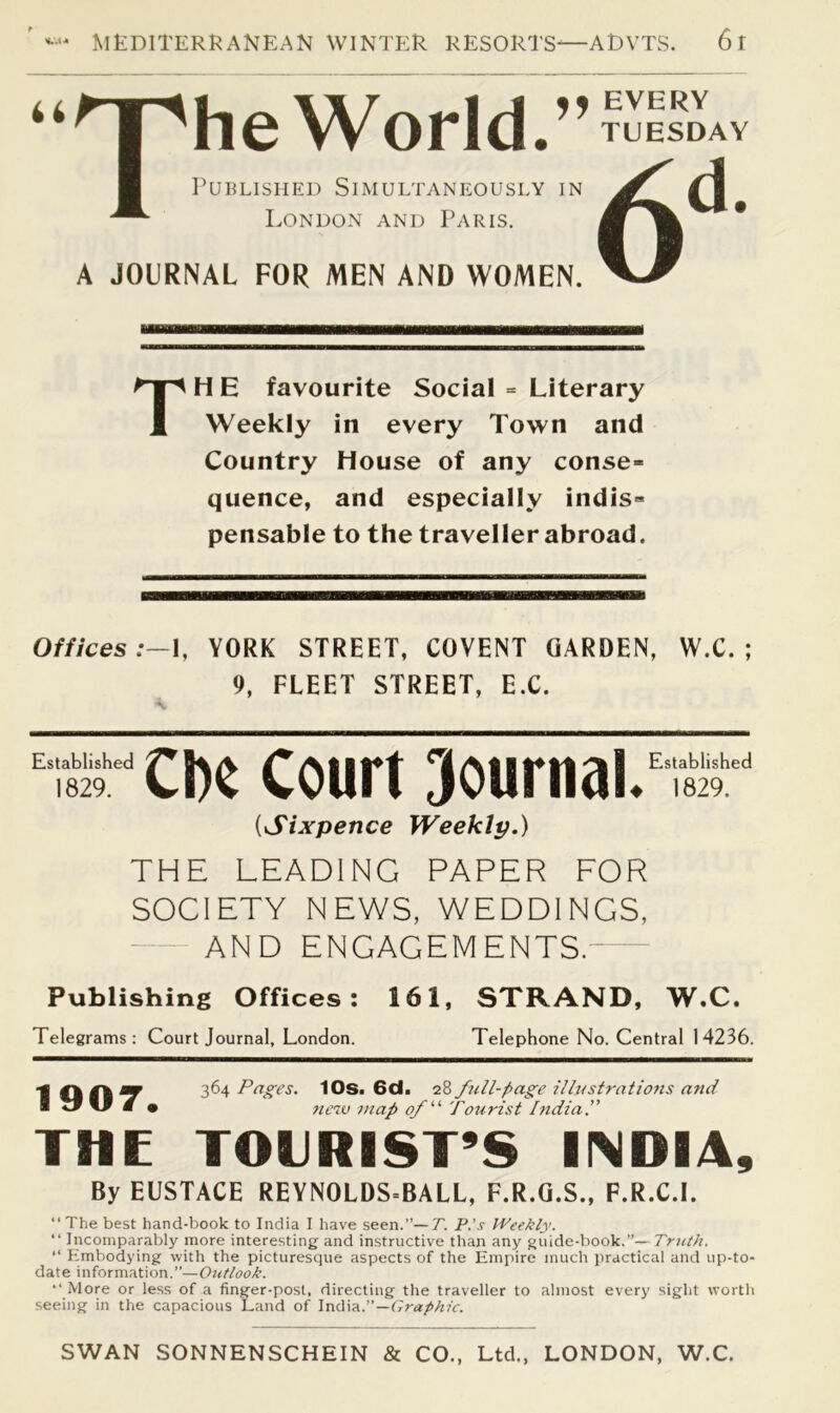 The World.’’ TUESDAY Published Simultaneously in London and Paris. A JOURNAL FOR MEN AND WOMEN. TH E favourite Social = Literary Weekly in every Town and Country House of any conse- quence, and especially indis- pensable to the traveller abroad. Offices:—!, YORK STREET, COVENT GARDEN, W.C. ; 9, FLEET STREET, EX. “‘‘CDe Court Sournal.” {Sixpence Weekly.) THE LEADING PAPER FOR SOCIETY NEWS, WEDDINGS, AND ENGAGEMENTS. Publishing Offices: 161, STRAND, W.C. Telegrams: Court Journal, London. Telephone No. Central 14236. 1907. 364 Pages. 10s. 6d. 28 full-page illustrations and ttew map Tourist India.” THE TOURIST’S INDIA, By EUSTACE REYNOLDS=BALL, F.R.G.S., F.R.C.I. “ The best hand-book to India I have seen.”—7'. P.'s IPeekly. “ Incomparably more interesting and instructive than any guide-book.”— Truth. Embodying with the picturesque aspects of the Empire much practical and up-to- date information.”—Outlook. “ More or less of a finger-post, directing the traveller to almost every sight worth seeing in the capacious Land of —Graphic. SWAN SONNENSCHEIN & CO., Ltd., LONDON, W.C.