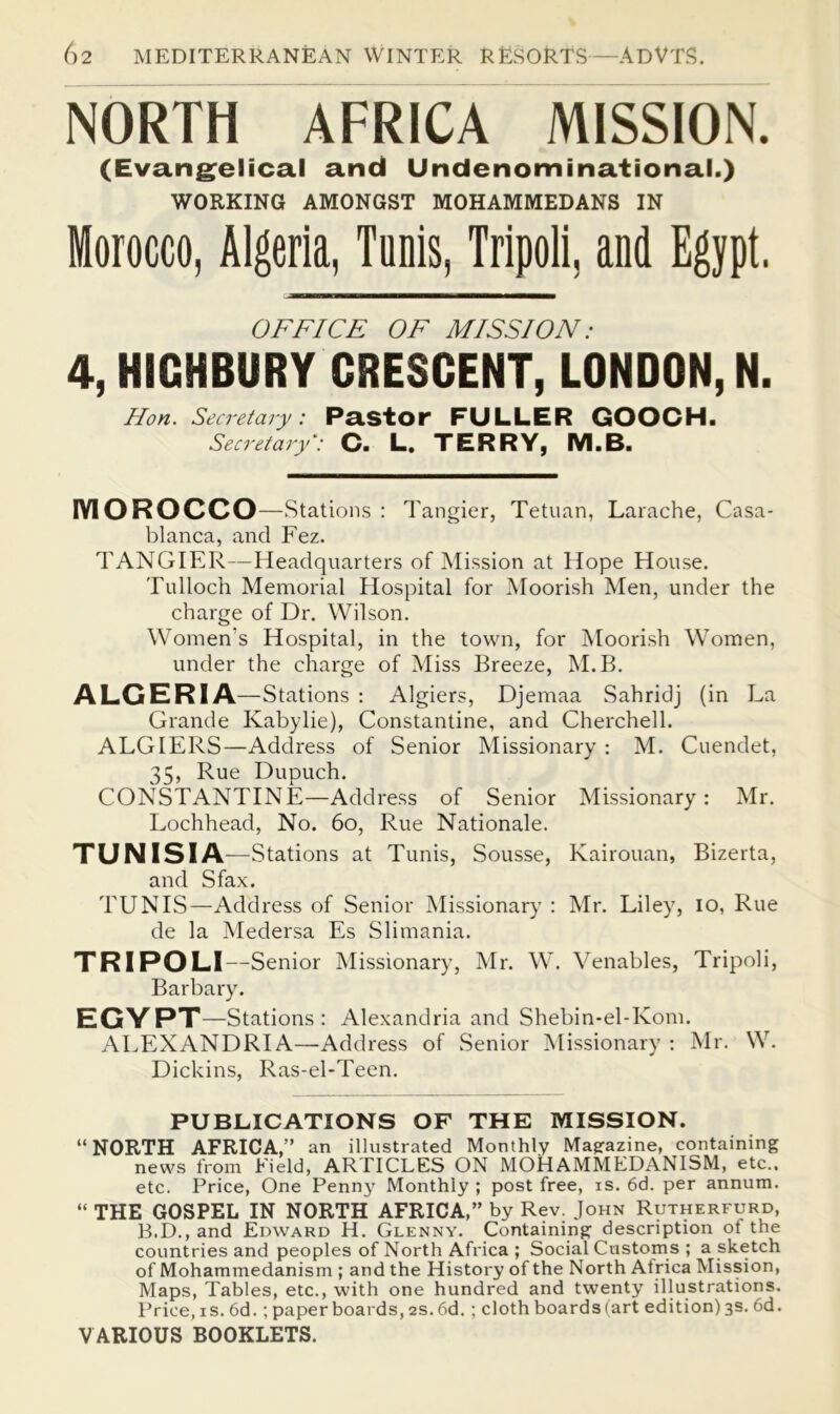 NORTH AFRICA MISSION. (Evang^elical and Undenominational.) WORKING AMONGST MOHAMMEDANS IN Morocco, Algeria, Tunis, Tripoli, and Egypt. OFFICE OF MISSION: 4, HIGHBURY CRESCENT, LONDON, N. Hon. Secretary: Pastor FULLER GOOCH. Secretary': C. L. TERRY, IVI.B. lYIOROCCO —.Stations : Tangier, Tetuan, Larache, Casa- blanca, and Fez. TANGIER—Headquarters of Mission at Hope House. Tulloch Memorial Hospital for Moori.sh Men, under the charge of Dr. Wilson. Women’s Hospital, in the town, for Moorish Women, under the charge of Miss Breeze, M.B. ALGERIA —Stations : Algiers, Djemaa Sahridj (in La Grande Kabylie), Constantine, and Cherchell. ALGIERS—Address of Senior Missionary : M. Cuendet, 35, Rue Dupuch. CONSTANTINE—Address of Senior Missionary: Mr. Lochhead, No. 6o, Rue Nationale. TUNISIA —Stations at Tunis, Sousse, Kairouan, Bizerta, and Sfax. TUNIS—Address of Senior Missionary : Mr. Liley, lo, Rue de la Medersa Es Slimania. TRIPOLI—Senior Missionary, Mr. W. Venables, Tripoli, Barbary. EGYPT —Stations : Alexandria and Shebin-el-Kom. ALEXANDRIA—Address of Senior Missionary : Mr. W. Dickins, Ras-el-Teen. PUBLICATIONS OF THE MISSION. “NORTH AFRICA,” an illustrated Monthly Magrazine, containing news from Field, ARTICLES ON MOHAMMEDANISM, etc., etc. Price, One Pennj' Monthly ; post free, is. 6d. per annum. “ THE GOSPEL IN NORTH AFRICA,” by Rev. John Rutherfurd, B.D., and Edward H. Glenny. Containing description of the countries and peoples of North Africa ; Social Customs ; a sketch of Mohammedanism ; and the History of the North Africa Mission, Maps, Tables, etc., with one hundred and twenty illustrations. Price, IS. 6d.; paperboards, 2S.6d.; cloth boards (art edition) 3s. 6d. VARIOUS BOOKLETS.