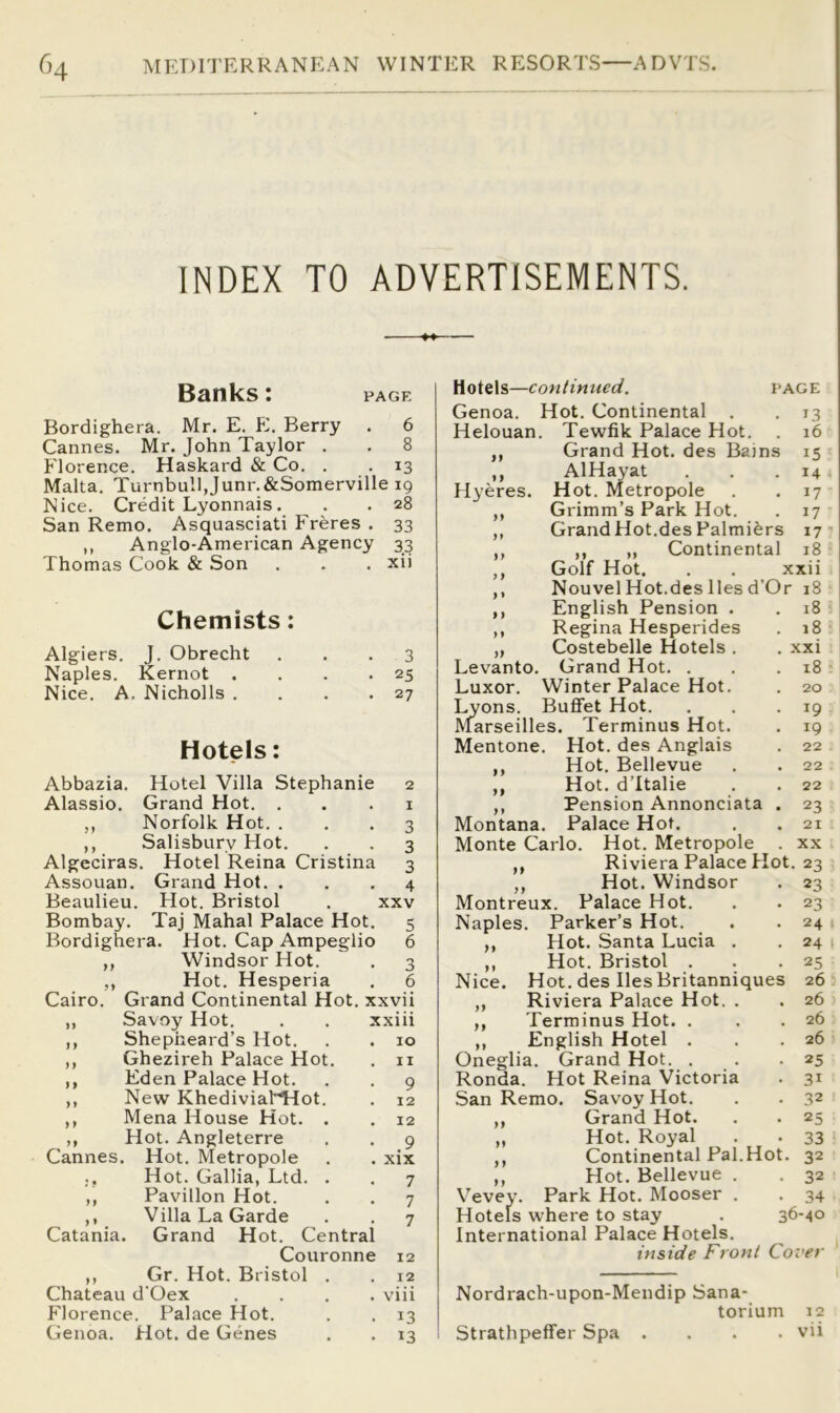 INDEX TO ADVERTISEMENTS. Banks: page Bordighera. Mr. E. E. Berry . 6 Cannes. Mr. John Taylor . . 8 Florence. Haskard & Co. . . 13 Malta. Turnbull,Junr.&Somerville 19 Nice. Credit Lyonnais. . . 28 San Remo. Asquasciati Freres . 33 ,, Anglo-American Agency 33 Thomas Cook & Son . . . xii Chemists: Algiers. J. Obrecht ... 3 Naples. Kernot . . . .25 Nice. A. Nicholls . . . .27 Hotels: Abbazia. Hotel Villa Stephanie 2 Alassio. Grand Hot. . . . i ,, Norfolk Hot. ... 3 ,, Salisbury Hot. . . 3 Algeciras. Hotel Reina Cristina 3 Assouan. Grand Hot. ... 4 Beaulieu. Hot. Bristol . xxv Bombay. Taj Mahal Palace Hot. 5 Bordighera. Hot. Cap Ampeglio 6 ,, Windsor Hot. . 3 ,, Hot. Hesperia . 6 Cairo. Grand Continental Hot. xxvii ,, Savoy Hot. . . xxiii ,, Shepheard’s Hot. . . 10 ,, Ghezireh Palace Hot. . ii ,, Eden Palace Hot. . . 9 ,, New Khediviabnot. . 12 ,, Mena House Hot. . . 12 ,, Hot. Angleterre . . 9 Cannes. Hot. Metropole . . xix Hot. Gallia, Ltd. . . 7 ,, Pavilion Hot. . . 7 ,, Villa La Garde . . 7 Catania. Grand Hot. Central Couronne 12 ,, Gr. Hot. Bristol . . 12 Chateau d'Oex .... viii Florence. Palace Hot. . . 13 Genoa. Hot. de Genes . . 13 Hotels—continued. page Genoa. Hot. Continental . . 13 Helouan. Tewfik Palace Hot. 16 } f Grand Hot. des Bains 15 » } AlHayat 14 Hyeres. Hot. Metropole 17 Grimm’s Park Hot. 17 ) t GrandHot.des Palmi^rs 17 ) f ,, „ Continental 18 } f ) t Golf Hot. . . xxii Nouvel Hot.des lies d’Or 18 1 } English Pension . i8 ) 9 Regina Hesperides 18 }f Costebelle Hotels . . xxi Levanto. Grand Hot. . 18 Luxor. Winter Palace Hot. . 20 Lyons. Buffet Hot. . . .19 Marseilles. Terminus Hot. . 19 Mentone. Hot. des Anglais . 22 ,, Hot. Bellevue . . 22 ,, Hot. d’ltalie . . 22 ,, Pension Annonciata . 23 Montana. Palace Hot. . . 21 Monte Carlo. Hot. Metropole . xx ,, Riviera Palace Hot. 23 ,, Hot. Windsor . 23 Montreux. Palace Hot. . . 23 Naples. Parker’s Hot. . .24 ,, Hot. Santa Lucia . . 24 t ,, Hot. Bristol . . .25 Nice. Hot. des lies Britanniques 26 ,, Riviera Palace Hot. . . 26 ,, Terminus Hot. . . .26 ,, English Hotel . . .26 Oneglia. Grand Hot. . . .25 Ronda. Hot Reina Victoria . 31 San Remo. Savoy Hot. . . 32 ,, Grand Hot. . . 25 „ Hot. Royal . . 33 ,, Continental Pal.Hot. 32 ,, Hot. Bellevue . . 32 Vevey. Park Hot. Mooser . . 34 Hotels where to stay . 36-40 International Palace Hotels. inside Front Cover Nordrach-upon-Mendip Sana- torium 12 Strathpeffer Spa . . . . vii