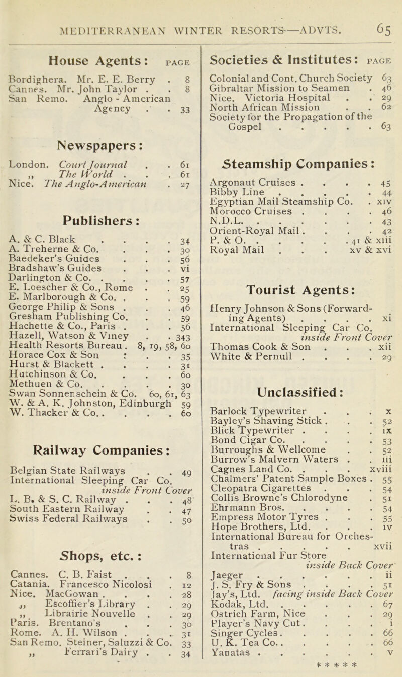 House Agents: page Bordighera. Mr. E. E. Berry . 8 Cannes. Mr. John Taylor . . 8 San Remo. Anglo - American Agency . . 33 Newspapers: London. Court Journal . . 6x ^ ,, The World . . .61 Nice. The Anglo-American . 27 Publishers: A. & C. Black A. Treherne & Co. Baedeker’s Guides Bradshaw’s Guides Darlington & Co. . E. Loescher & Co., Rome E. Marlborough & Co. . George Philip & Sons . Gresham Publishing Co. Hachette & Co., Paris . Hazell, Watson & Viney Health Resorts Bureau . 8, Horace Cox & Son : Hurst & Blackett . Hutchinson & Co. Methuen & Co, Swan Sonner.schein & Co. 60, 61, 63 W. & A. K. Johnston, Edinburgh 59 W. Thacker & Co 60 Railway Companies: Belgian State Railways . . 49 International Sleeping Car Co. inside Front Cover L. B. & S. C. Railway . . .48 South Eastern Railway . . 47 Swiss Federal Railways . . 50 Shops, etc.: Cannes. C. B. Eaist ... 8 Catania. Francesco Nicolosi . 12 Nice. MacGowan . . . .28 j, Escoffier’s Library . . 29 ,, Librairie Nouvelle . . 29 Paris. Brentano’s . . .30 Rome. A. H. Wilson . . . 31 San Remo. Steiner, Saluzzi & Co. 33 „ Eerrari’s Dairy . . 34 19. 58 30 56 vi 57 25 59 46 59 56 343 60 35 31 60 Societies & Institutes: page Colonial and Cont. Church Society 63 Gibraltar Mission to Seamen . 46 Nice. Victoria Hospital . . 29 North African Mission . . 62 Society for the Propagation of the Gospel 63 Steamship Companies: Argonaut Cruises . . . .45 Bibby Line Egyptian Mail Steamship Co. . xiv Morocco Cruises . . . .46 N.D.L 43 Orient-Roval Mail . P. & O. . Royal Mail . 42 . 41 & xiii XV & xvi Tourist Agents: Henry Johnson «& Sons (Forward- ing Agents) . . . . xi International Sleeping Car Co. inside Front Cover Thomas Cook & Son . . . xii White & Pernull . . . .29 Unclassified: Barlock Typewriter . . . x Bayley’s Shaving Stick . . *52 Blick Typewriter . , . . ix Bond Cigar Co 53 Burroughs & Wellcome . . 52 Burrow’s Malvern Waters . . iii Cagnes Land Co. . . . xviii Chalmers’ Patent Sample Boxes . 55 Cleopatra Cigarettes . . .54 Collis Browne’s Chlorodyne . 51 Ehrmann Bros 54 Empress Motor Tyres . . •55 Hope Brothers, Ltd. . . . iv International Bureau for Orches- tras xvii Internaticiial Fur Store inside Back Cover Jaeger ii J.S, Fry & Sons . . . .51 lay’s. Ltd. facing inside Back Cover Kodak, Ltd 67 Ostrich Farm, Nice . . .29 Flayer’s Navy Cut. . . . i Singer Cycles 66 U. K. Tea Co 66 Yanatas v ♦ -1: H: