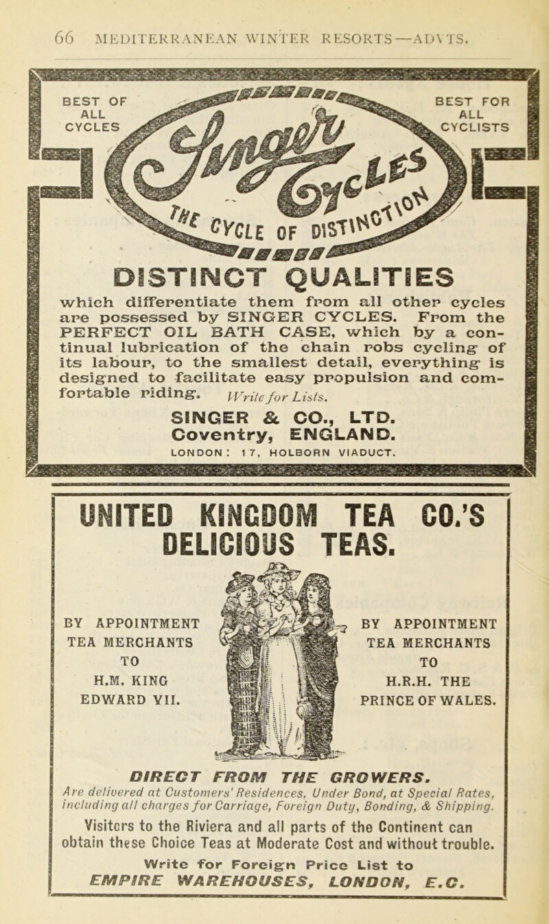 DISTSNCT QUALITIES which difTepentiate them from all other cycles are possessed by SINGER CYCLES. From the PERFECT OIL BATH CASE, which by a con- tinual lubrication of the chain robs cycling* of its labour, to the smallest detail, everything* is desig*ned to facilitate easy propulsion and com- fortable riding*. Write for Lists. SINGER & CO., LTD. Coventry, ENGLAND. LONDON: 17, HOLBORN VIADUCT. UNITED KINGDOM TEA GO.’S DELICIOUS TEAS. DIRECT FROM THE GROWERS. Are delivered at Customers’ Residences, Under Bond, at Special Rates, including all charges for Carriage, Foreign Duty, Bonding, & Shipping. Visiters to the Riviera and all parts of the Continent can obtain these Choice Teas at Moderate Cost and without trouble. Write for Foreign Price List to EMPIRE WAREHOUSES, LONDON, E.C.