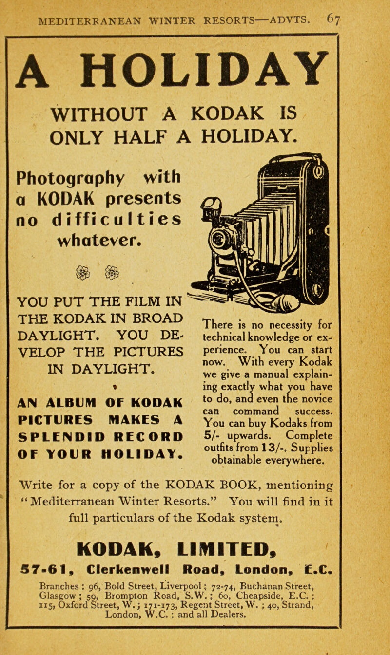 A HOLIDAY WITHOUT A KODAK IS ONLY HALF A HOLIDAY. Photography with a KODAK presents no difficulties whatever. YOU PUT THE FILM IN THE KODAK IN BROAD DAYLIGHT. YOU DE- VELOP THE PICTURES IN DAYLIGHT. • AIN ALBliHI OF KODAK PICTURES MAKES A SPLENDID RECORD OF YOUR HOLIDAY. There is no necessity for technical knowledge or ex- perience. You can start now. With every Kodak we give a manual explain- ing exactly what you have to do, and even the novice can command success. You can buy Kodaks from 5/- upwards. Complete outfits from 13/-. Supplies obtainable everywhere. Write for a copy of the KODAK BOOK, mentioning “ Mediterranean Winter Resorts.” You will find in it full particulars of the Kodak system. KODAK, UIMITED, 57-61, Clerkennell Road, London, E.C. Branches : 96, Bold Street, Liverpool; 72-74, Buchanan Street, Glasgow ; 59, Brompton Road, S.W.; 60, Cheapside, E.C. ; 115, Oxford Street, W.; 171-173, Regent Street, W. ; 40, Strand, London, W.C. ; and all Dealers.