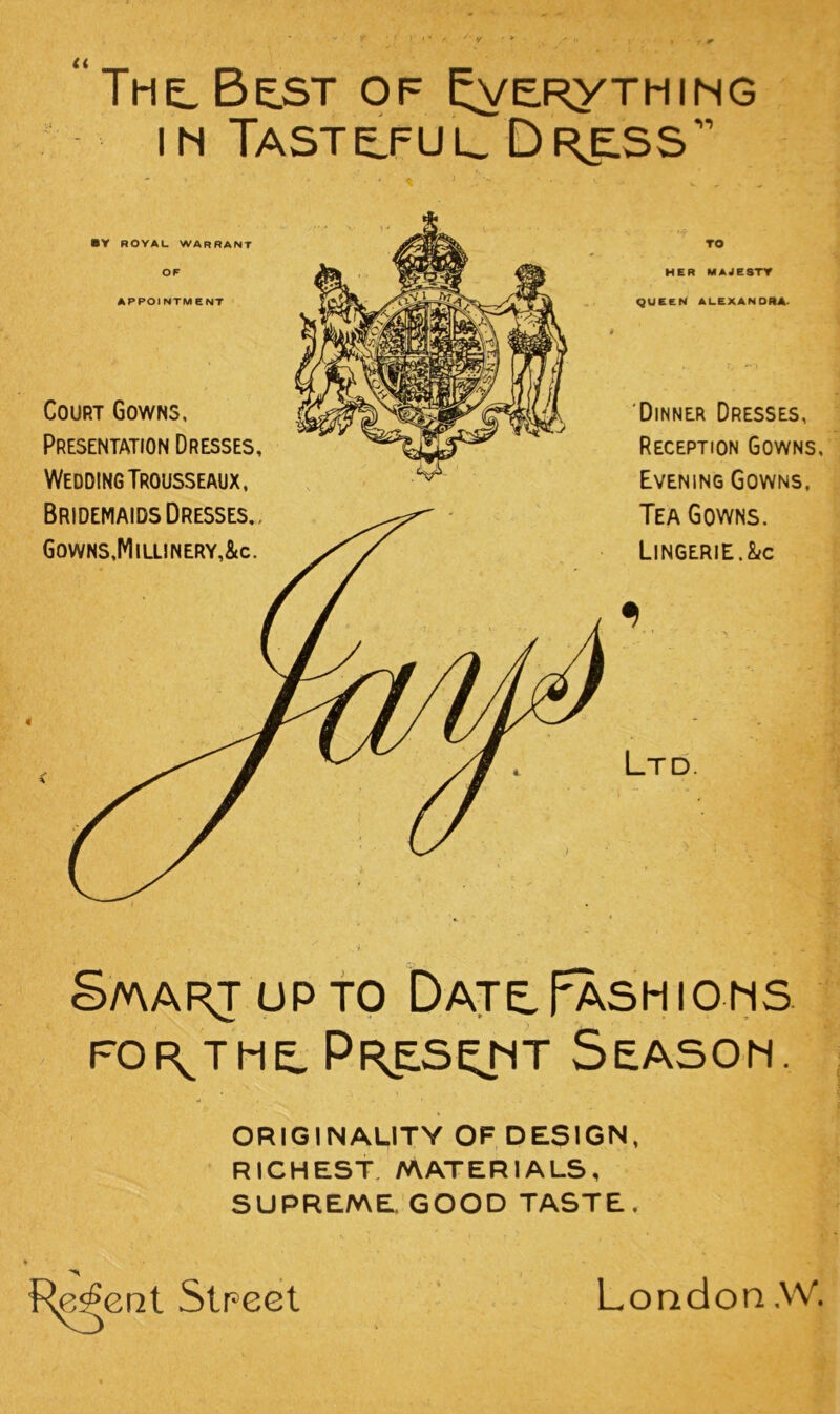 <( The, Best of ^ERyTMiMC m Taste^fuu Dr^ss •V ROYAL WARRANT OF APPOINTMENT Court Gowns, Presentation Dresses, Wedding Trousseaux, TO HER MAJESTY QUEEN ALEXANORA^ ‘Dinner Dresses, Reception Gowns, Evening Gowns. Tea Gowns. Lingerie.&c Ltd. S/AARJUPfO bATtpASHIOMS FOR^TME. Pkesemt Season. ORIGINALITY OF DESIGN, RICHEST, MATERIALS, SUPREME GOOD TASTE. Str^ecl London .W.