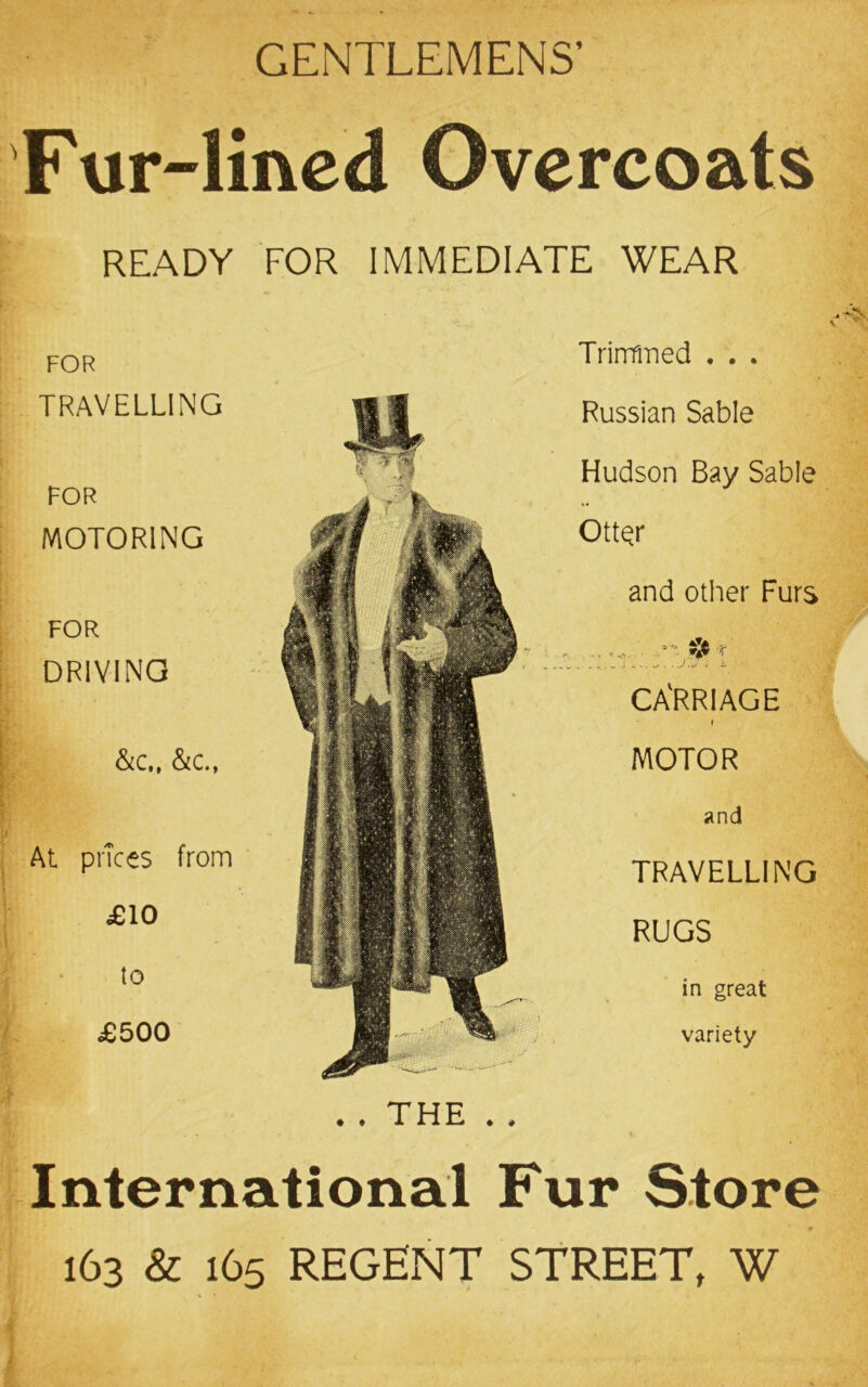 GENTLEMENS’ Fur-lined Overcoats READY FOR IMMEDIATE WEAR FOR TRAVELLING FOR MOTORING FOR DRIVING &c,, &c., At prices from £10 to £500 • . THE . # International Fur Store 163 & 165 REGENT STREET, W Trinfmed . . . Russian Sable Hudson Bay Sable OttQr and other Furs . .. -r CA'RRIAGE I MOTOR and TRAVELLING RUGS in great variety
