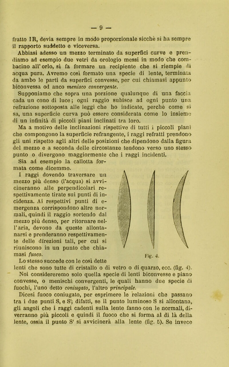 fratto IR, devia sempre in modo proporzionale sicché si ha sempre il rapporto suddetto e viceversa. Abbiasi adesso un mezzo terminato da superfici curve e pren- diamo ad esempio due vetri da orologio messi in modo che com- bacino all’orlo, sì fa formare un recipiente che si riempie di acqua pura. Avremo così formato una specie di lente, terminata da ambo le parti da superfici convesse, per cui chiamasi appunto biconvessa od anco menisco convergente. Supponiamo che sopra una porzione qualunque di una faccia cada un cono di luce; ogni raggio subisce ad ogni punto una refrazione sottoposta alle leggi che ho indicate, perchè come si sa, una superficie curva può essere considerata come lo insieme di un infinità di piccoli piani inclinati tra loro. Ma a motivo delle inclinazioni rispettive di tutti i piccoli piani che compongono la superficie refrangente, i raggi refratti prendono gli uni rispetto agli altri delle posizioni che dipendono dalla figura del mezzo e a seconda delle circostanze tendono verso uno stesso punto o divergono maggiormente che i raggi incidenti. Sia ad esempio la callotta for- mata come dicemmo. Lo stesso succede con le così dette lenti che sono tutte di cristallo o di vetro o di quarzo, ecc. (flg. 4). Noi considereremo solo quella specie di lenti biconvesse e piano convesse, o menischi convergenti, le quali hanno due specie di fuochi, l’uno detto coniugato, l’altro principale. Dicesi fuoco coniugato, per esprimere le relazioni che passano tra i due punti S, e S'; difatti, se il punto luminoso S si allontana, gli angoli che i raggi cadenti sulla lente fanno con le normali, di- verranno più piccoli e quindi il fuoco che si forma al di là della lente, ossia il punto S' si avvicinerà alla lente (fig. 5). Se invece I raggi dovendo traversare un mezzo più denso (l’acqua) si avvi- cineranno alle perpendicolari re- spettivamente tirate sui punti di in- cidenza. Ai respettivi punti di e- mergenza corrispondono altre nor- mali, quindi il raggio sortendo dal mezzo più denso, per ritornare nel- l’aria, devono da queste allonta- narsi e prenderanno respettivamen- te delle direzioni tali, per cui si riuniscono in un punto che chia- masi fuoco. Fig. 4.