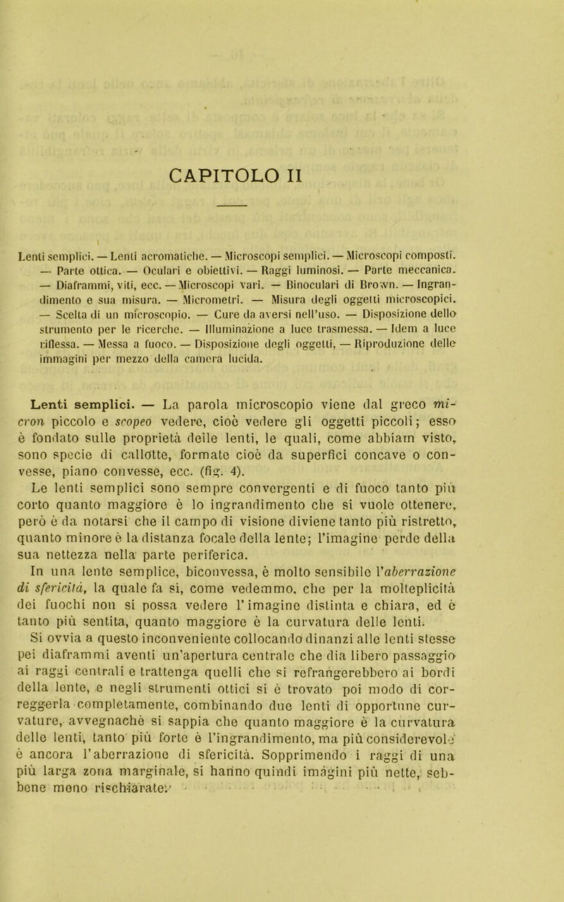 Lenti semplici. — Lenti acromatiche. — Microscopi semplici. — Microscopi composti. — Parte ottica. — Oculari e obiettivi. — Raggi luminosi. — Parte meccanica. — Diaframmi, viti, ecc. — Microscopi vari. — Binoculari ili Brown. — Ingran- dimento e sua misura. — Micrometri. — Misura degli oggetti microscopici. — Scelta di un microscopio. — Cure da aversi nell’uso. — Disposizione dello strumento per le ricerche. — Illuminazione a luce trasmessa. — Idem a luce riflessa. — Messa a fuoco. — Disposizione degli oggetti, — Riproduzione delle immagini per mezzo della camera lucida. Lenti semplici. — La parola microscopio viene dal greco mi- cron piccolo e scopeo vedere, cioè vedere gli oggetti piccoli; esso è fondato sulle proprietà delle lenti, le quali, come abbiano visto,, sono specie di calldtte, formate cioè da superfici concave o con- vesse, piano convesse, ecc. (fig. 4). Le lenti semplici sono sempre convergenti e di fuoco tanto più corto quanto maggiore è lo ingrandimento che si vuole ottenere, però è da notarsi che il campo di visione diviene tanto più ristretto, quanto minore ò la distanza focale della lente; l’imagine perde della sua nettezza nella parte periferica. In una lente semplice, biconvessa, è molto sensibile Vaberrazione dì sfericità, la quale fa sì, come vedemmo, clic per la molteplicità dei fuochi non si possa vedere l’imagine distinta e chiara, ed ò tanto più sentita, quanto maggiore ò la curvatura delle lenti. Si ovvia a questo inconveniente collocando dinanzi alle lenti stesse pei diaframmi aventi un’apertura centrale che dia libero passaggio ai raggi centrali e trattenga quelli che si refrangerebboro ai bordi della lente, e negli strumenti ottici si è trovato poi modo di cor- reggerla completamente, combinando due lenti di opportune cur- vature, avvegnaché si sappia che quanto maggiore è la curvatura delle lenti, tanto piu forte è l’ingrandimento, ma più considerevole' è ancora l’aberrazione di sfericità. Sopprimendo i raggi di una più larga zona marginale, si hanno quindi imàgini più nette, seb- bene meno rischiarate'.' • -