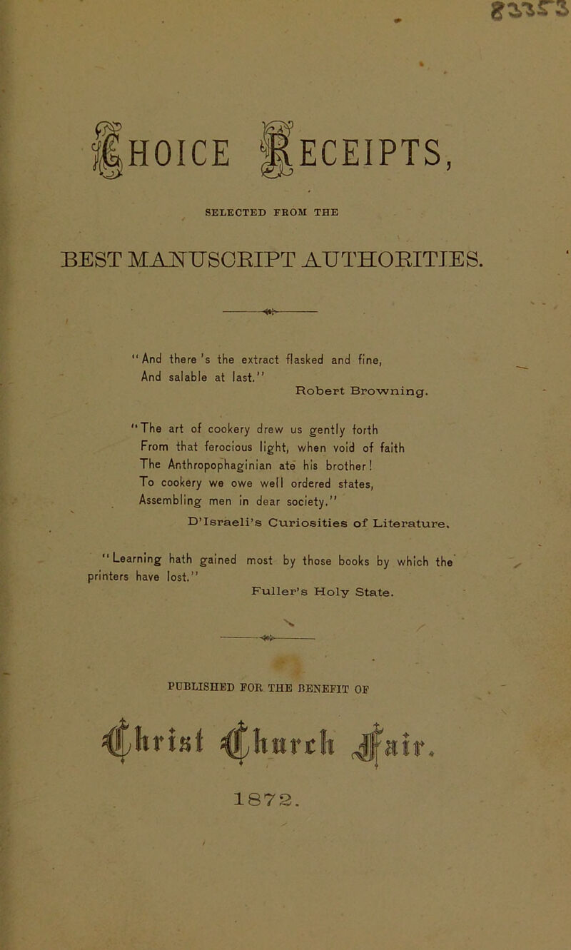 HOICE Receipts SELECTED FROM THE / J BEST MANUSCRIPT AUTHORITIES. “And there’s the extract flasked and fine, And salable at last.’’ Robert Browning. “The art of cookery drew us gently forth From that ferocious light, when void of faith The Anthropophaginian ate his brother! To cookery we owe well ordered states, Assembling men in dear society.” D’Israeli’s Curiosities of Literature. “ Learning hath gained most by those books by which the printers have lost.” Fuller’s Holy State. \ -¥>> PUBLISHED FOR THE BENEFIT OF ^huvt 1872.