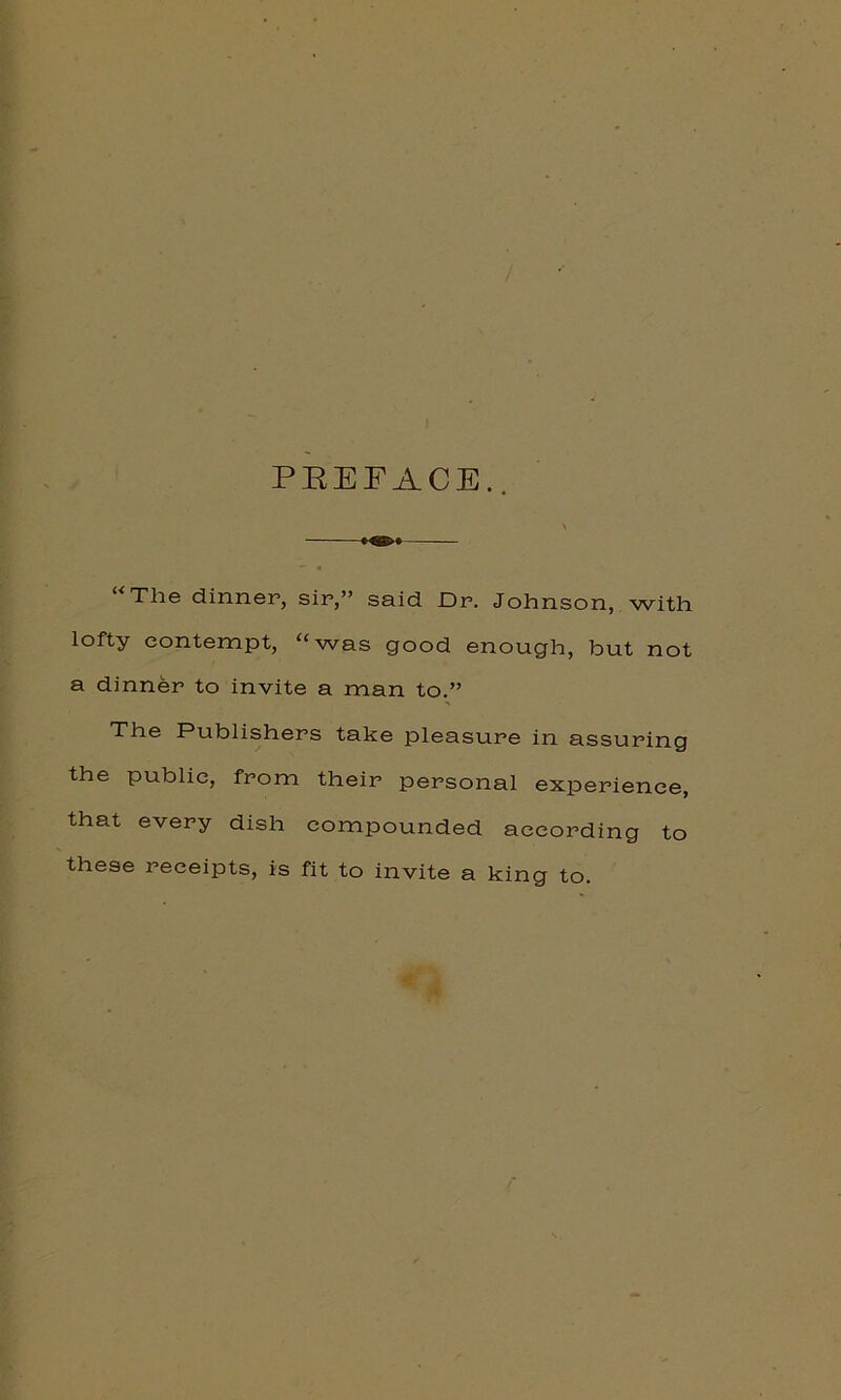 PREFACE.. The dinner, sir,” said Dr. Johnson, with lofty contempt, “was good enough, but not a dinner to invite a man to.” The Publishers take pleasure in assuring the public, from their personal experience, that every dish compounded according to these receipts, is fit to invite a king to.