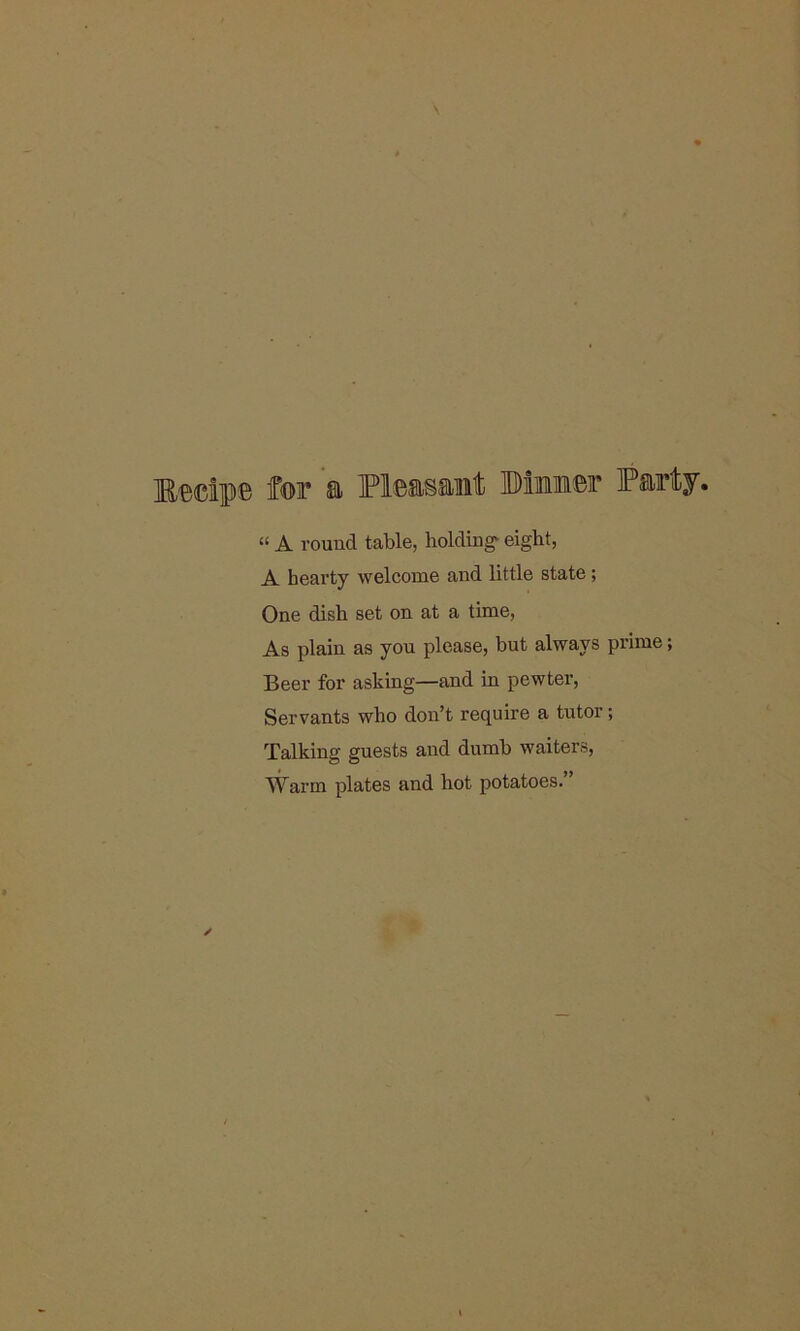 Medpe for a Pleasant Dimmer Pan “ A round table, holdings eight, A hearty welcome and little state; One dish set on at a time, As plain as you please, but always prime Beer for asking—and in pewter, Servants who don’t require a tutor; Talking guests and dumb waiters, Warm plates and hot potatoes.”