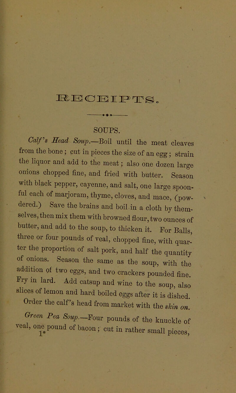 3E& IE CO IE I HP OT o SOUPS. Ua//’s Head Soup.—Boil until the meat cleaves fiom the bone; cut in pieces the size of an egg; strain the liquor and add to the meat; also one dozen large onions chopped fine, and fried with butter. Season with black pepper, cayenne, and salt, one large spoon- ful each of marjoram, thyme, cloves, and mace, (pow- dered.) Save the brains and boil in a cloth by them- selves, then mix them with browned flour, two ounces of butter, and add to the soup, to thicken it. For Balls, three or four pounds of veal, chopped fine, with quar- ter the proportion of salt pork, and half the quantity of onions. Season the same as the soup, with the addition of two eggs, and two crackers pounded fine. Fry m lard. Add catsup and wine to the soup, also slices of lemon and hard boiled eggs after it is dished. Order the calf’s head from market with the shin on. Green Pea Soup.—Four pounds of the knuckle of veal, one pound of bacon; cut in rather small pieces,