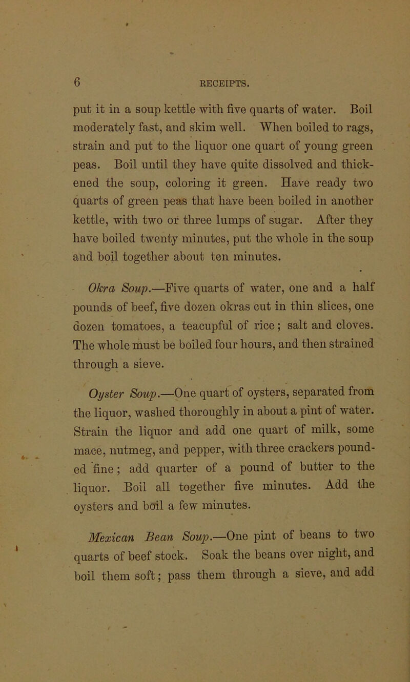 put it in a soup kettle with five quarts of water. Boil moderately fast, and skim well. When boiled to rags, strain and put to the liquor one quart of young green peas. Boil until they have quite dissolved and thick- ened the soup, coloring it green. Have ready two quarts of green peas that have been boiled in another kettle, with two or three lumps of sugar. After they have boiled twenty minutes, put the whole in the soup and boil together about ten minutes. Okra Soup.—Five quarts of water, one and a half pounds of beef, five dozen okras cut in thin slices, one dozen tomatoes, a teacupful of rice; salt and cloves. The whole must be boiled four hours, and then strained through a sieve. Oyster Soup.—One quart of oysters, separated from the liquor, washed thoroughly in about a pint of water. Strain the liquor and add one quart of milk, some mace, nutmeg, and pepper, with three crackers pound- ed fine; add quarter of a pound of butter to the liquor. Boil all together five minutes. Add the oysters and boil a few minutes. Mexican Bean Soup.—One pint of beans to two quarts of beef stock. Soak the beans over night, and boil them soft; pass them through a sieve, and add