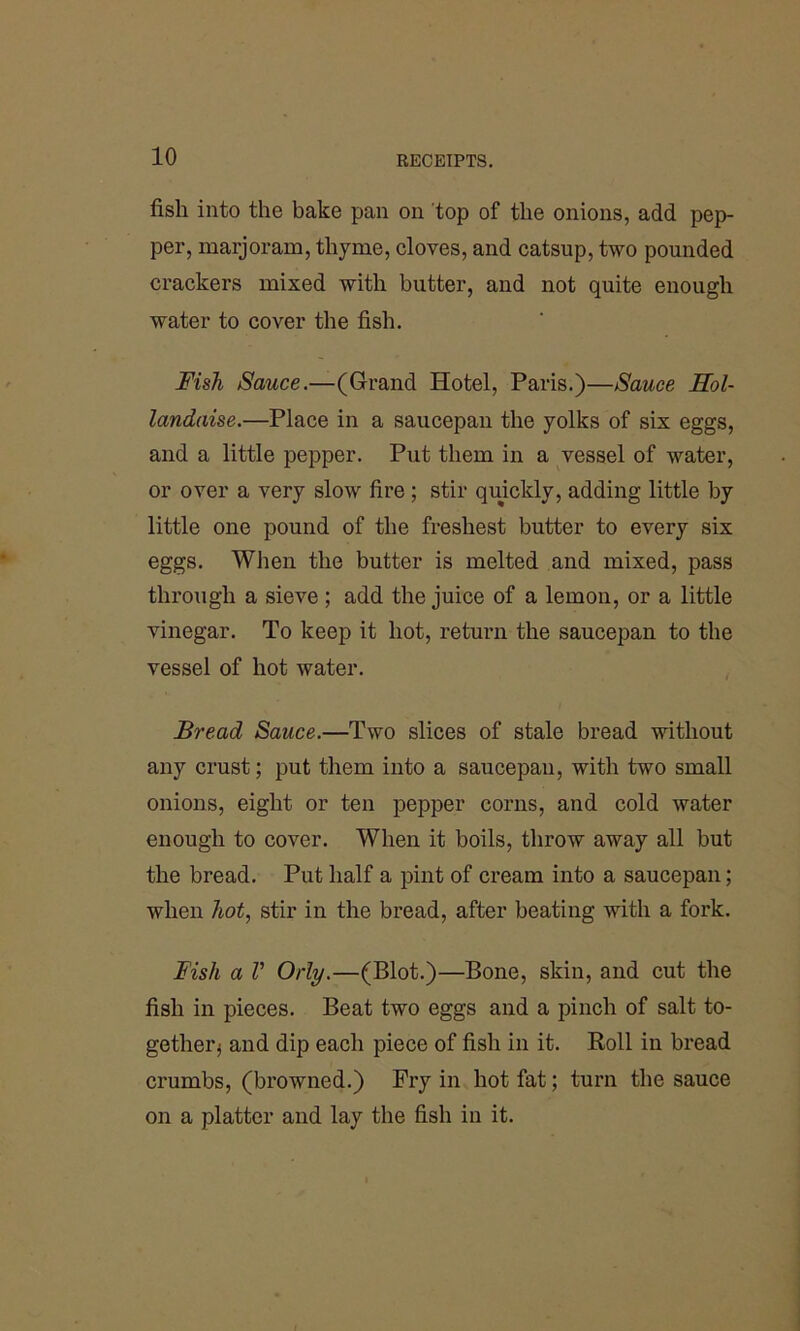 fish into the bake pan on top of the onions, add pep- per, marjoram, thyme, cloves, and catsup, two pounded crackers mixed with butter, and not quite enough water to cover the fish. Fish Sauce.—(Grand Hotel, Paris.)—Sauce Hol- landaise.—Place in a saucepan the yolks of six eggs, and a little pepper. Put them in a vessel of water, or over a very slow fire ; stir quickly, adding little by little one pound of the freshest butter to every six eggs. When the butter is melted and mixed, pass through a sieve; add the juice of a lemon, or a little vinegar. To keep it hot, return the saucepan to the vessel of hot water. Bread Sauce.—Two slices of stale bread without any crust; put them into a saucepan, with two small onions, eight or ten pepper corns, and cold water enough to cover. When it boils, throw away all but the bread. Put half a pint of cream into a saucepan; when hot, stir in the bread, after beating with a fork. Fish a V Orly.—(Blot.)—Bone, skin, and cut the fish in pieces. Beat two eggs and a pinch of salt to- getherj and dip each piece of fish in it. Roll in bread crumbs, (browned.) Fry in hot fat; turn the sauce on a platter and lay the fish in it.