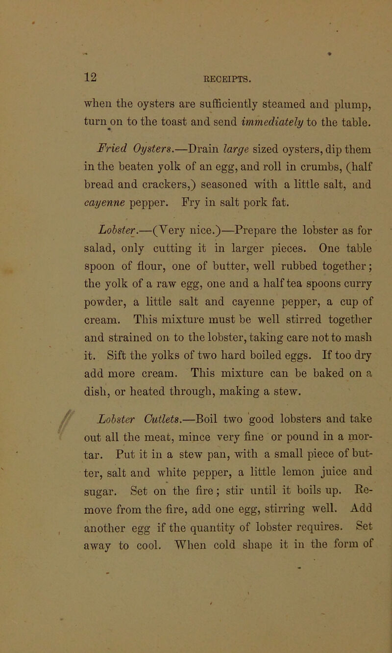 when the oysters are sufficiently steamed and plump, turn on to the toast and send immediately to the table. Fried Oysters.—Drain large sized oysters, dip them in the beaten yolk of an egg, and roll in crumbs, (half bread and crackers,) seasoned with a little salt, and cayenne pepper. Fry in salt pork fat. Lobster.—(Very nice.)—Prepare the lobster as for salad, only cutting it in larger pieces. One table spoon of flour, one of butter, well rubbed together; the yolk of a raw egg, one and a half tea spoons curry powder, a little salt and cayenne pepper, a cup of cream. This mixture must be well stirred together and strained on to the lobster, taking care not to mash it. Sift the yolks of two hard boiled eggs. If too dry add more cream. This mixture can be baked on a dish, or heated through, making a stew. Lobster Cutlets.—Boil two good lobsters and take out all the meat, mince very fine or pound in a mor- tar. Put it in a stew pan, with a small piece of but- ter, salt and white pepper, a little lemon juice and sugar. Set on the fire; stir until it boils up. Re- move from the fire, add one egg, stirring well. Add another egg if the quantity of lobster requires. Set away to cool. When cold shape it in the form ot