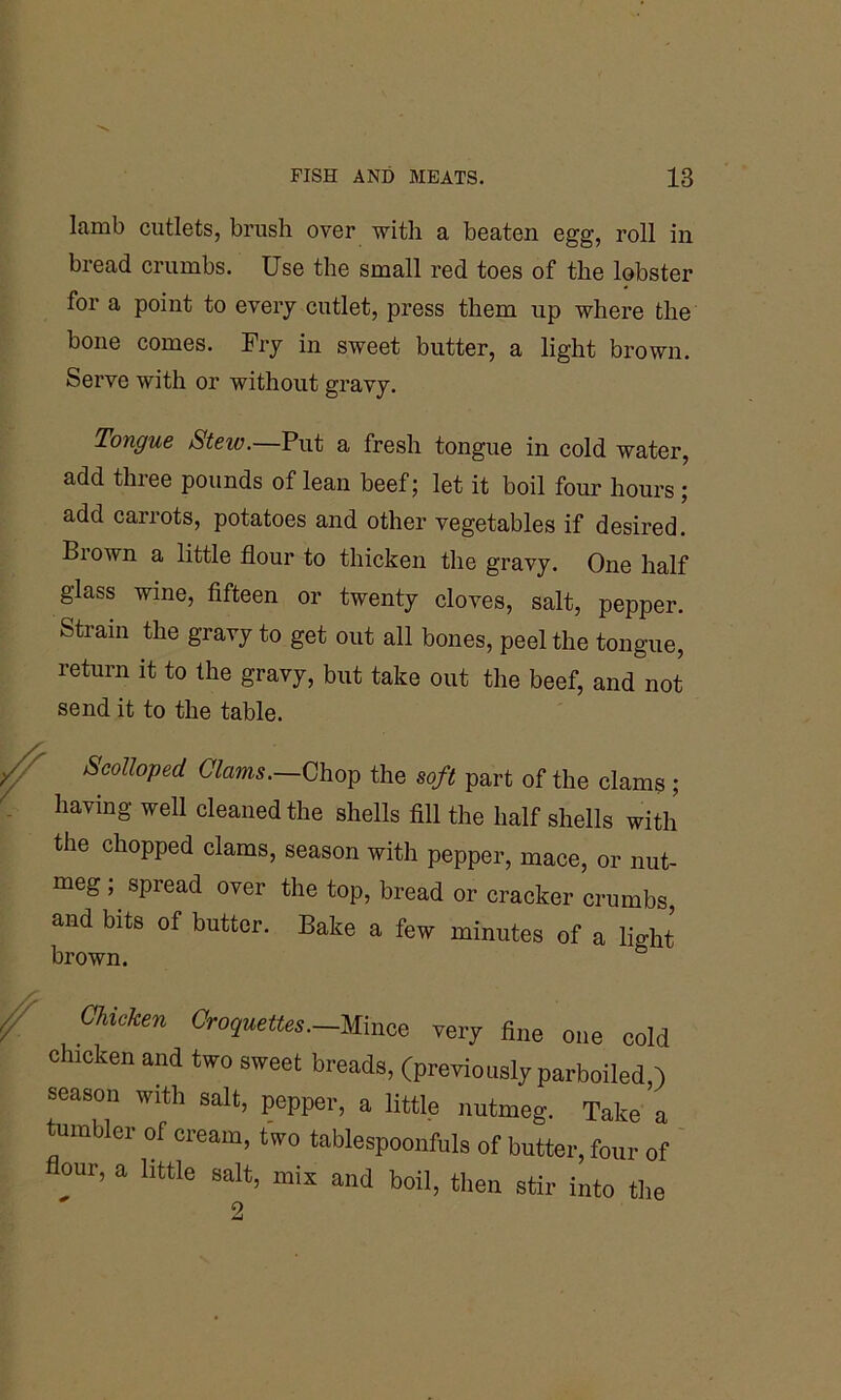 lamb cutlets, brush over with a beaten egg, roll in bread crumbs. Use the small red toes of the lobster for a point to every cutlet, press them up where the bone comes. Fry in sweet butter, a light brown. Serve with or without gravy. Tongue Stew. Put a fresh tongue in cold water, add three pounds of lean beef; let it boil four hours ; add carrots, potatoes and other vegetables if desired. Biown a little flour to thicken the gravy. One half glass wine, fifteen or twenty cloves, salt, pepper. Strain the gravy to get out all bones, peel the tongue, return it to the gravy, but take out the beef, and not send it to the table. Scolloped Clams.—Chop the soft part of the clams ; having well cleaned the shells fill the half shells with the chopped clams, season with pepper, mace, or nut- meg ; spread over the top, bread or cracker crumbs, and bits of butter. Bake a few minutes of a light brown. ° Chicken Croquettes.-Mince very fine one cold chicken and two sweet breads, (previously parboiled,) season with salt, pepper, a little nutmeg. Take a tumbler of cream, two tablespoonfuls of butter, four of our, a little salt, mis and boil, then stir into the 2