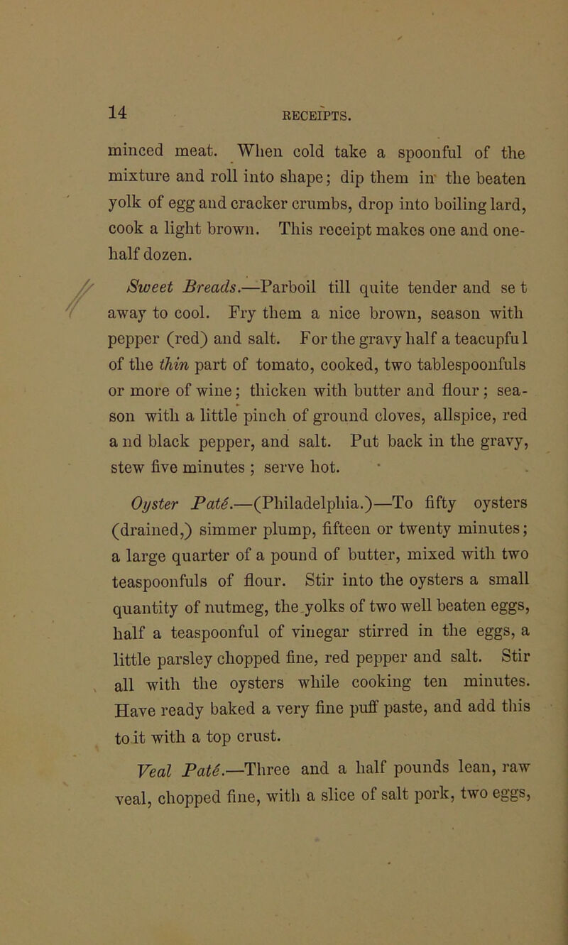 minced meat. When cold take a spoonful of the mixture and roll into shape; dip them in' the beaten yolk of egg and cracker crumbs, drop into boiling lard, cook a light brown. This receipt makes one and one- half dozen. Sweet Breads.—Parboil till quite tender and se t away to cool. Fry them a nice brown, season with pepper (red) and salt. For the gravy half a teacupful of the thin part of tomato, cooked, two tablespoonfuls or more of wine; thicken with butter and flour; sea- son with a little pinch of ground cloves, allspice, red a nd black pepper, and salt. Put back in the gravy, stew five minutes ; serve hot. Oyster PatS.—(Philadelphia.)—To fifty oysters (drained,) simmer plump, fifteen or twenty minutes; a large quarter of a pound of butter, mixed with two teaspoonfuls of flour. Stir into the oysters a small quantity of nutmeg, the yolks of two well beaten eggs, half a teaspoonful of vinegar stirred in the eggs, a little parsley chopped fine, red pepper and salt. Stir all with the oysters while cooking ten minutes. Have ready baked a very fine puff paste, and add this to it with a top crust. Veal Pate.—Three and a half pounds lean, raw veal, chopped fine, with a slice of salt pork, two eggs,