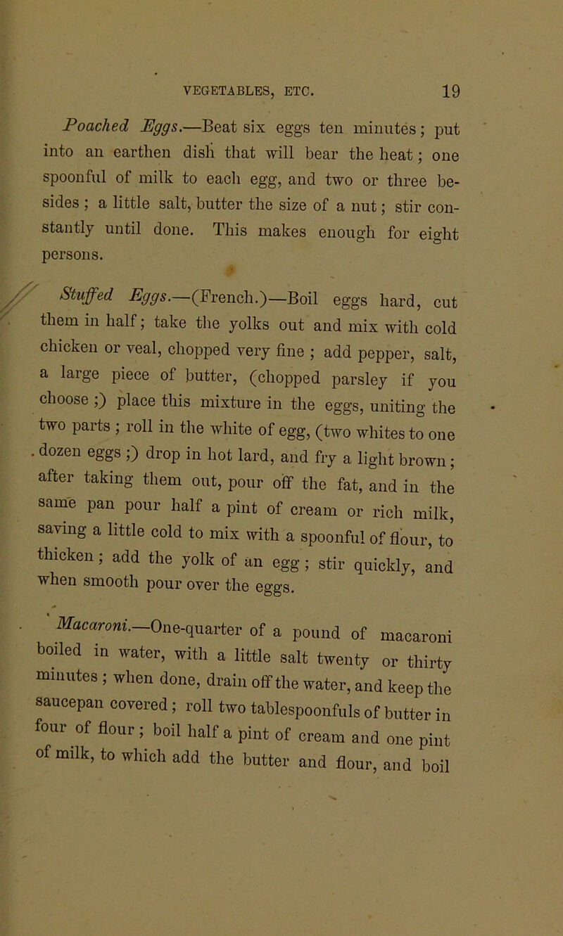 Poached JEggs.—Beat six eggs ten minutes; put into an earthen dish that will bear the heat; one spoonful of milk to each egg, and two or three be- sides ; a little salt, butter the size of a nut; stir con- stantly until done. This makes enough for eight persons. 0 Stuffed Eggs.—(French.)—Boil eggs hard, cut them m half; take the yolks out and mix with cold chicken or veal, chopped very fine ; add pepper, salt, a large piece of butter, (chopped parsley if you choose ;) place this mixture in the eggs, uniting the two parts ; roll in the white of egg, (two whites to one . dozen eggs ;) drop in hot lard, and fry a light brown; after taking them out, pour off the fat, and in the same pan pour half a pint of cream or rich milk, saying a little cold to mix with a spoonful of flour, to thicken; add the yolk of an egg ; stir quickly, and when smooth pour over the eggs. • ' Macaroni. One-quarter of a pound of macaroni boiled in water, with a little salt twenty or thirty minutes ; when done, drain off the water, and keep the saucepan covered; roll two tablespoonfuls of butter in four of flour ; boil half a pint of cream and one pint of milk, to which add the butter and flour, and boil