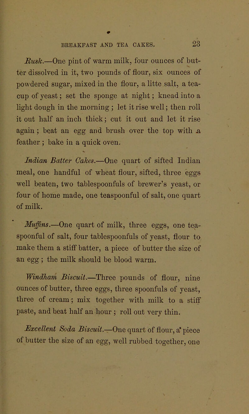 Rusk.—One pint of warm milk, four ounces of but- ter dissolved in it, two pounds of flour, sis ounces of powdered sugar, mixed in the flour, a litte salt, a tea- cup of yeast; set the sponge at night; knead into a light dough in the morning ; let it rise well; then roll it out half an inch thick; cut it out and let it rise again; beat an egg and brush over the top with & feather ; bake in a quick oven. Indian Batter Cakes.—One quart of sifted Indian meal, one handful of wheat flour, sifted, three eggs well beaten, two tablespoonfuls of brewer’s yeast, or four of home made, one teaspoonful of salt, one quart of milk. Muffins.—One quart of milk, three eggs, one tea- spoonful of salt, four tablespoonfuls of yeast, flour to make them a stiff batter, a piece of butter the size of an egg ; the milk should be blood warm. Windham Biscuit.—Three pounds of flour, nine ounces of butter, three eggs, three spoonfuls of yeast, three of cream; mix together with milk to a stiff paste, and beat half an hour ; roll out very thin. Excellent Soda Biscuit.—One quart of flour, a* piece of butter the size of an egg, well rubbed together, one