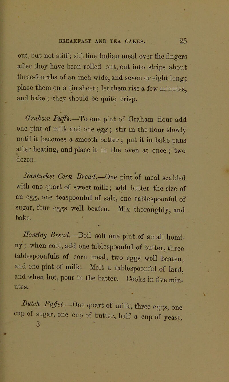 out, but not stiff; sift fine Indian meal over the fingers after they have been rolled out, cut into strips about three-fourths of an inch wide, and seven or eight long; place them on a tin sheet; let them rise a few minutes, and bake ; they should be quite crisp. Grraham Puffs.—To one pint of Graham flour add one pint of milk and one egg ; stir in the flour slowly until it becomes a smooth batter ; put it in bake pans after heating, and place it in the oven at once ; two dozen. Nantucket Corn Bread.—One pint of meal scalded with one quart of sweet milk; add butter the size of an egg, one teaspoonful of salt, one tablespoonful of sugar, four eggs well beaten. Mix thoroughly, and bake. Hominy Bread.— Boil soft one pint of small homi- ny ; when cool, add one tablespoonful of butter, three tablespoonfuls of corn meal, two eggs well beaten, and one pint of milk. Melt a tablespoonful of lard, and when hot, pour in the batter. Cooks in five min- utes. Dutch Puff el.—One quart of milk, three eggs, one cup of sugar, one cup of butter, half a cup of yeast, 3