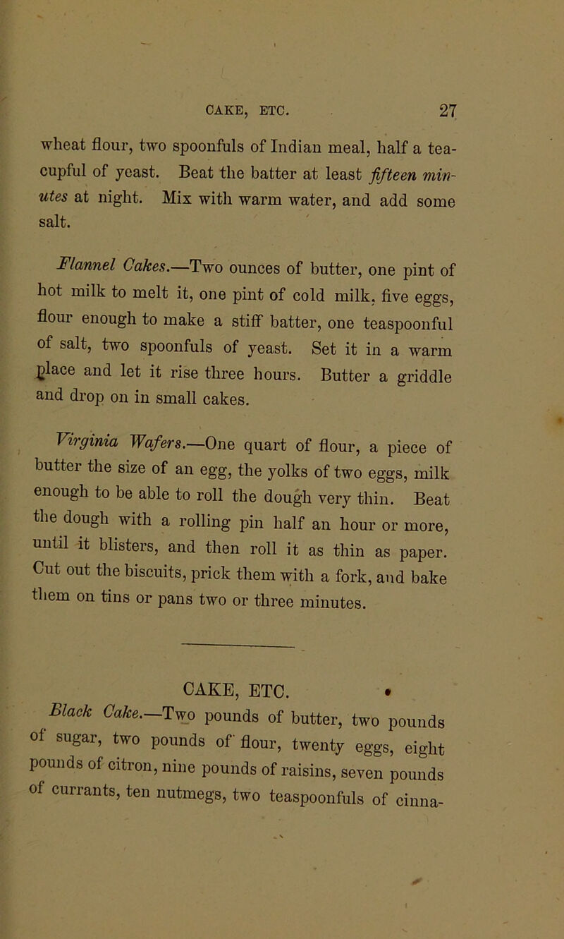 wheat flour, two spoonfuls of Indian meal, half a tea- cupful of yeast. Beat the batter at least fifteen min- utes at night. Mix with warm water, and add some salt. Flannel Cakes.—Two ounces of butter, one pint of hot milk to melt it, one pint of cold milk, five eggs, floui enough to make a stiff batter, one teaspoonful of salt, two spoonfuls of yeast. Set it in a warm place and let it rise three hours. Butter a griddle and drop on in small cakes. Virginia Wafers.—One quart of flour, a piece of buttei the size of an egg, the yolks of two eggs, milk enough to be able to roll the dough very thin. Beat the dough with a rolling pin half an hour or more, until it blisters, and then roll it as thin as paper. Cut out the biscuits, prick them with a fork, and bake them on tins or pans two or three minutes. CAKE, ETC. • Black Cake. Two pounds of butter, two pounds of sugar, two pounds of flour, twenty eggs, eight pounds of citron, nine pounds of raisins, seven pounds of currants, ten nutmegs, two teaspoonfuls of cinna-