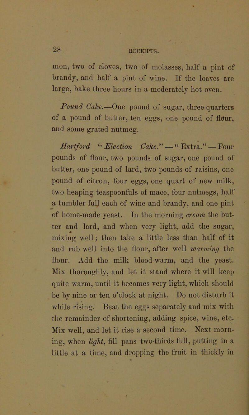 mon, two of cloves, two of molasses, half a pint of brandy, and half a pint of wine. If the loaves are large, bake three hours in a moderately hot oven. Pound Cake.—One pound of sugar, three-quarters of a pound of butter, ten eggs, one pound of flour, and some grated nutmeg. Hartford “ Election Cake.” — “ Extra.” — Four pounds of flour, two pounds of sugar, one pound of butter, one pound of lard, two pounds of raisins, one pound of citron, four eggs, one quart of new milk, two heaping teaspoonfuls of mace, four nutmegs, half a tumbler full each of wine and brandy, and one pint of home-made yeast. In the morning cream the but- ter and lard, and when very light, add the sugar, mixing well; then take a little less than half of it and rub well into the flour, after well warming the flour. Add the milk blood-warm, and the yeast. Mix thoroughly, and let it stand where it will keep quite warm, until it becomes very light, which should be by nine or ten o’clock at night. Do not disturb it while rising. Beat the eggs separately and mix with the remainder of shortening, adding spice, wine, etc. Mix well, and let it rise a second time. Next morn- ing, when light, fill pans two-thirds full, putting in a little at a time, and dropping the fruit in thickly in