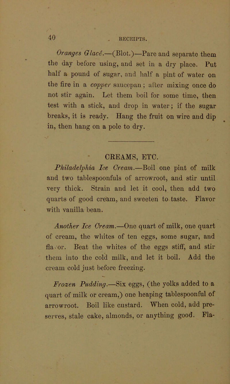 Oranges Glace.—(Blot.)—Pare and separate them the day before using, and set in a dry place. Put hall a pound of sugar, and half a pint of water on the fire in a copper saucepan; after mixing once do not stir again. Let them boil for some time, then test with a stick, and drop in water; if the sugar breaks, it is ready. Hang the fruit on wire and dip in, then hang on a pole to dry. CREAMS, ETC. Philadelphia Ice Cream.—Boil one pint of milk and two tablespoonfuls of arrowroot, and stir until very thick. Strain and let it cool, then add two quarts of good cream, and sweeten to taste. Flavor with vanilla bean. Another Ice Cream.—One quart of milk, one quart of cream, the whites of ten eggs, some sugar, and fla.or. Beat the whites of the eggs stiff, and stir them into the cold milk, and let it boil. Add the cream cold just before freezing. Frozen Pudding.—Six eggs, (the yolks added to a quart of milk or cream,) one heaping tablespoonful of arrowroot. Boil like custard. When cold, add pre- serves, stale cake, almonds, or anything good. Fla-