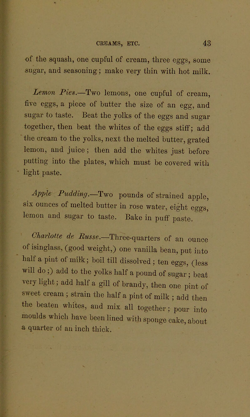 of the squash, one cupful of cream, three eggs, some sugar, and seasoning; make very thin with hot milk. Lemon Pies.—Two lemons, one cupful of cream, five eggs, a piece of butter the size of an egg, and sugar to taste. Beat the yolks of the eggs and sugar together, then beat the whites of the eggs stiff; add the cream to the yolks, next the melted butter, grated lemon, and juice; then add the whites just before putting into the plates, which must be covered with light paste. Apple Pudding.—Two pounds of strained apple, six ounces of melted butter in rose water, eight eggs, lemon and sugar to taste. Bake in puff paste. Charlotte de Busse.—'Three-quarters of an ounce of isinglass, (good weight,) one vanilla bean, put into half a pint of milk; boil till dissolved ; ten eggs, (less will do ;) add to the yolks half a pound of sugar; beat very light; add half a gill of brandy, then one pint of sweet cream ; strain the half a pint of milk ; add then the beaten whites, and mix all together; pour into moulds which have been lined with sponge cake, about a quarter of an inch thick.